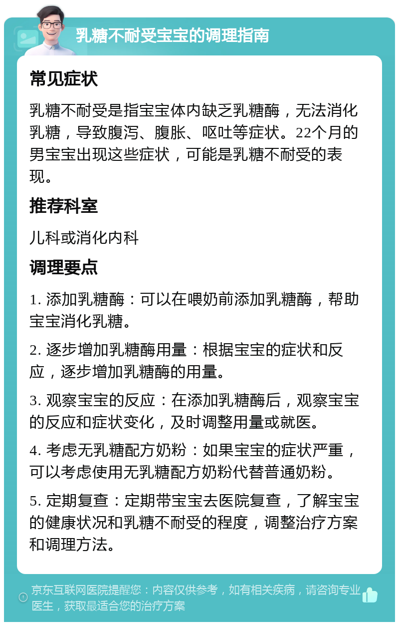 乳糖不耐受宝宝的调理指南 常见症状 乳糖不耐受是指宝宝体内缺乏乳糖酶，无法消化乳糖，导致腹泻、腹胀、呕吐等症状。22个月的男宝宝出现这些症状，可能是乳糖不耐受的表现。 推荐科室 儿科或消化内科 调理要点 1. 添加乳糖酶：可以在喂奶前添加乳糖酶，帮助宝宝消化乳糖。 2. 逐步增加乳糖酶用量：根据宝宝的症状和反应，逐步增加乳糖酶的用量。 3. 观察宝宝的反应：在添加乳糖酶后，观察宝宝的反应和症状变化，及时调整用量或就医。 4. 考虑无乳糖配方奶粉：如果宝宝的症状严重，可以考虑使用无乳糖配方奶粉代替普通奶粉。 5. 定期复查：定期带宝宝去医院复查，了解宝宝的健康状况和乳糖不耐受的程度，调整治疗方案和调理方法。