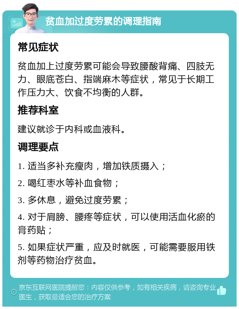 贫血加过度劳累的调理指南 常见症状 贫血加上过度劳累可能会导致腰酸背痛、四肢无力、眼底苍白、指端麻木等症状，常见于长期工作压力大、饮食不均衡的人群。 推荐科室 建议就诊于内科或血液科。 调理要点 1. 适当多补充瘦肉，增加铁质摄入； 2. 喝红枣水等补血食物； 3. 多休息，避免过度劳累； 4. 对于肩膀、腰疼等症状，可以使用活血化瘀的膏药贴； 5. 如果症状严重，应及时就医，可能需要服用铁剂等药物治疗贫血。