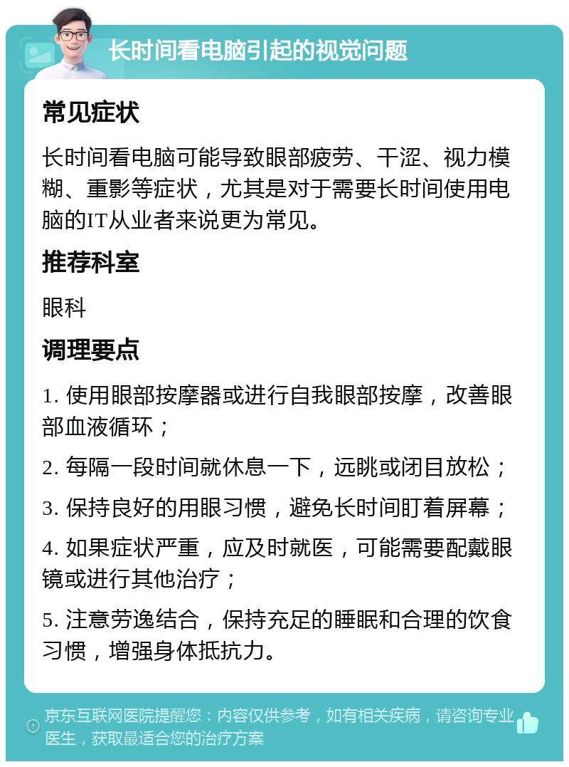 长时间看电脑引起的视觉问题 常见症状 长时间看电脑可能导致眼部疲劳、干涩、视力模糊、重影等症状，尤其是对于需要长时间使用电脑的IT从业者来说更为常见。 推荐科室 眼科 调理要点 1. 使用眼部按摩器或进行自我眼部按摩，改善眼部血液循环； 2. 每隔一段时间就休息一下，远眺或闭目放松； 3. 保持良好的用眼习惯，避免长时间盯着屏幕； 4. 如果症状严重，应及时就医，可能需要配戴眼镜或进行其他治疗； 5. 注意劳逸结合，保持充足的睡眠和合理的饮食习惯，增强身体抵抗力。