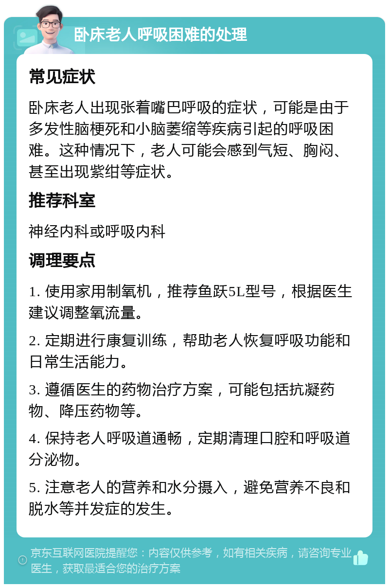 卧床老人呼吸困难的处理 常见症状 卧床老人出现张着嘴巴呼吸的症状，可能是由于多发性脑梗死和小脑萎缩等疾病引起的呼吸困难。这种情况下，老人可能会感到气短、胸闷、甚至出现紫绀等症状。 推荐科室 神经内科或呼吸内科 调理要点 1. 使用家用制氧机，推荐鱼跃5L型号，根据医生建议调整氧流量。 2. 定期进行康复训练，帮助老人恢复呼吸功能和日常生活能力。 3. 遵循医生的药物治疗方案，可能包括抗凝药物、降压药物等。 4. 保持老人呼吸道通畅，定期清理口腔和呼吸道分泌物。 5. 注意老人的营养和水分摄入，避免营养不良和脱水等并发症的发生。