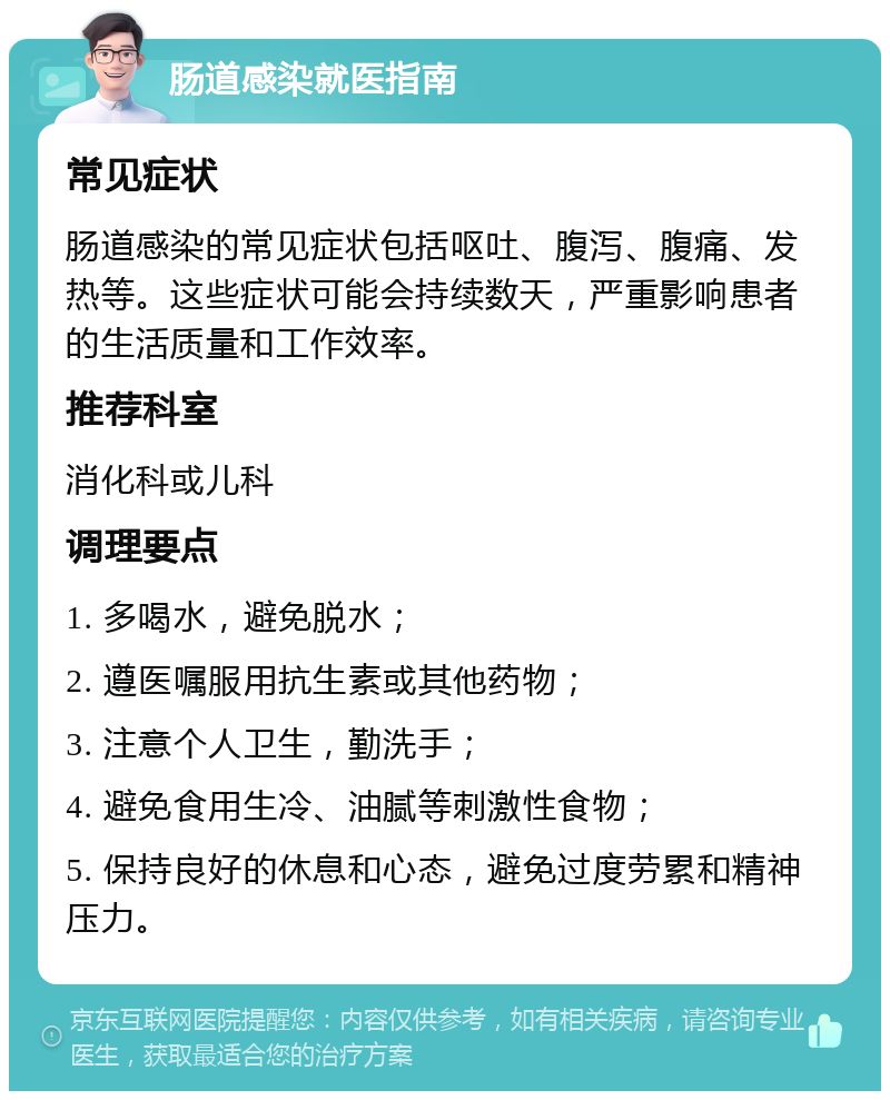 肠道感染就医指南 常见症状 肠道感染的常见症状包括呕吐、腹泻、腹痛、发热等。这些症状可能会持续数天，严重影响患者的生活质量和工作效率。 推荐科室 消化科或儿科 调理要点 1. 多喝水，避免脱水； 2. 遵医嘱服用抗生素或其他药物； 3. 注意个人卫生，勤洗手； 4. 避免食用生冷、油腻等刺激性食物； 5. 保持良好的休息和心态，避免过度劳累和精神压力。