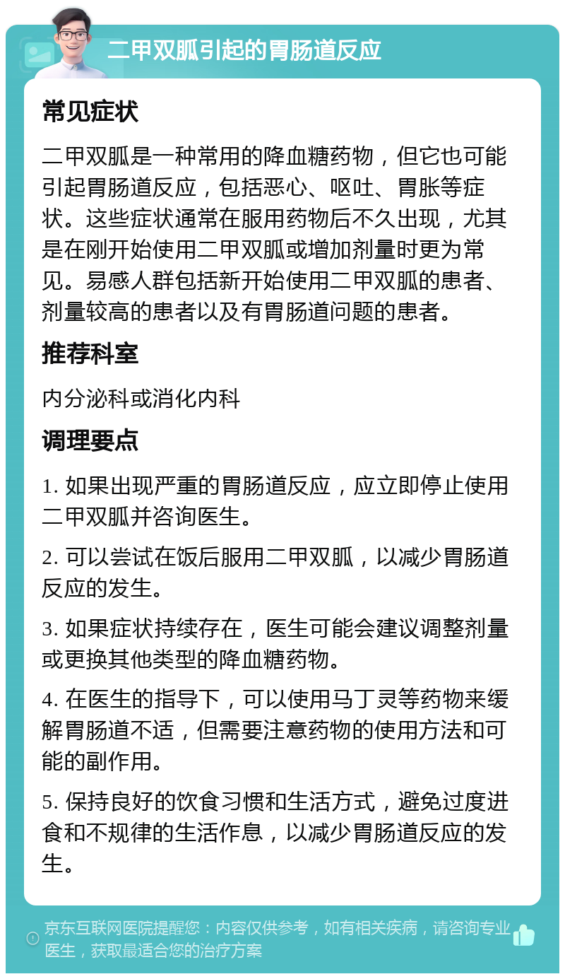 二甲双胍引起的胃肠道反应 常见症状 二甲双胍是一种常用的降血糖药物，但它也可能引起胃肠道反应，包括恶心、呕吐、胃胀等症状。这些症状通常在服用药物后不久出现，尤其是在刚开始使用二甲双胍或增加剂量时更为常见。易感人群包括新开始使用二甲双胍的患者、剂量较高的患者以及有胃肠道问题的患者。 推荐科室 内分泌科或消化内科 调理要点 1. 如果出现严重的胃肠道反应，应立即停止使用二甲双胍并咨询医生。 2. 可以尝试在饭后服用二甲双胍，以减少胃肠道反应的发生。 3. 如果症状持续存在，医生可能会建议调整剂量或更换其他类型的降血糖药物。 4. 在医生的指导下，可以使用马丁灵等药物来缓解胃肠道不适，但需要注意药物的使用方法和可能的副作用。 5. 保持良好的饮食习惯和生活方式，避免过度进食和不规律的生活作息，以减少胃肠道反应的发生。