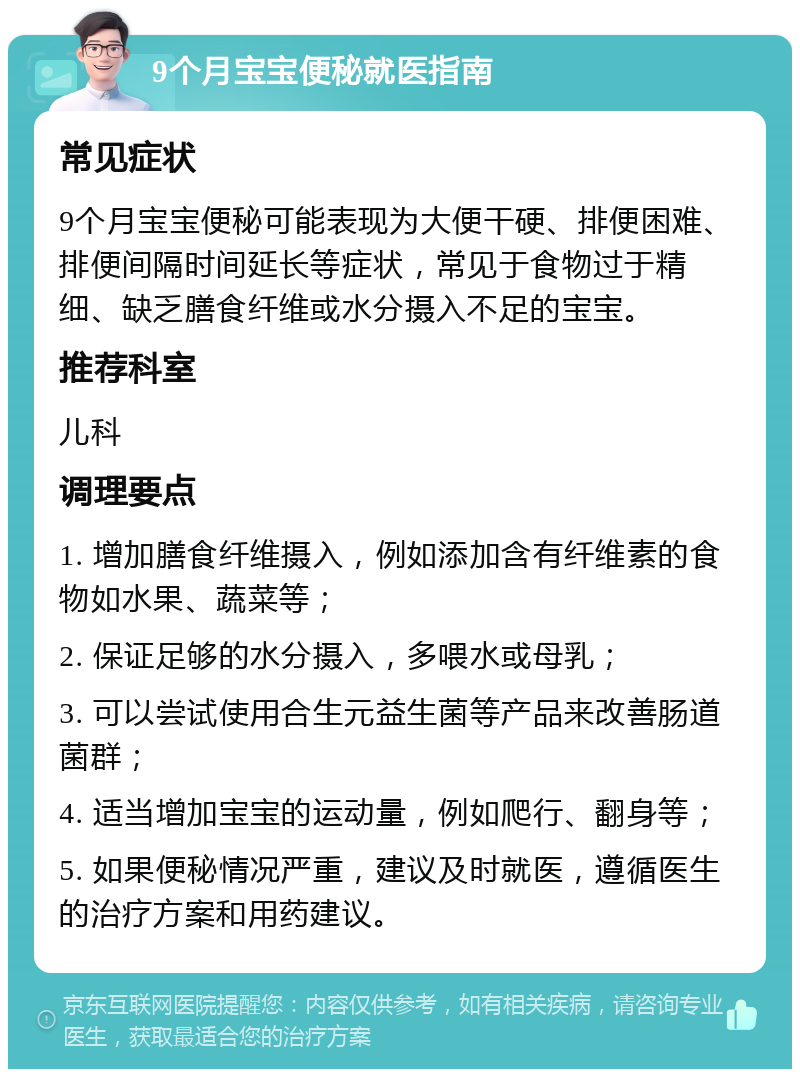 9个月宝宝便秘就医指南 常见症状 9个月宝宝便秘可能表现为大便干硬、排便困难、排便间隔时间延长等症状，常见于食物过于精细、缺乏膳食纤维或水分摄入不足的宝宝。 推荐科室 儿科 调理要点 1. 增加膳食纤维摄入，例如添加含有纤维素的食物如水果、蔬菜等； 2. 保证足够的水分摄入，多喂水或母乳； 3. 可以尝试使用合生元益生菌等产品来改善肠道菌群； 4. 适当增加宝宝的运动量，例如爬行、翻身等； 5. 如果便秘情况严重，建议及时就医，遵循医生的治疗方案和用药建议。