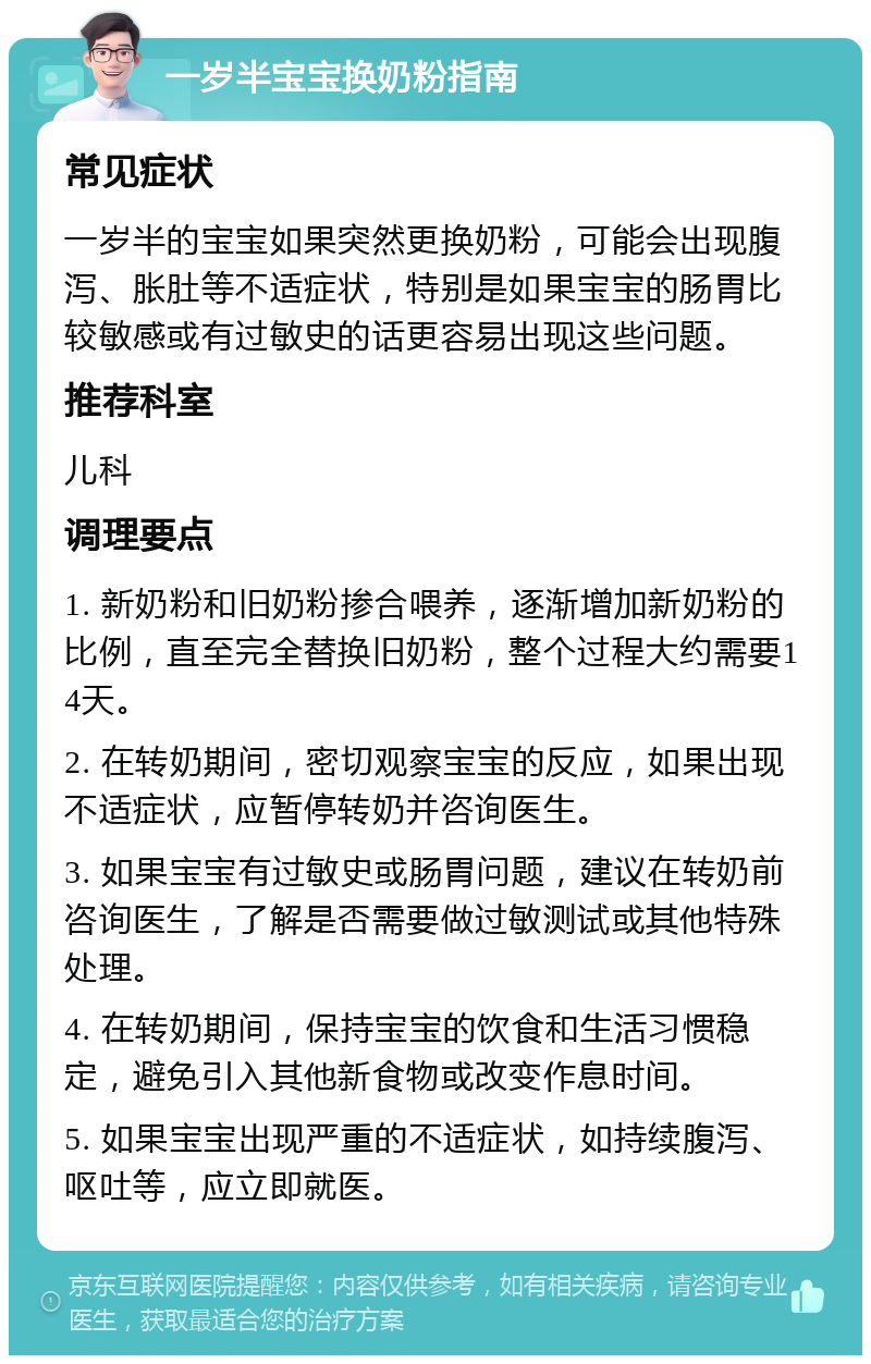 一岁半宝宝换奶粉指南 常见症状 一岁半的宝宝如果突然更换奶粉，可能会出现腹泻、胀肚等不适症状，特别是如果宝宝的肠胃比较敏感或有过敏史的话更容易出现这些问题。 推荐科室 儿科 调理要点 1. 新奶粉和旧奶粉掺合喂养，逐渐增加新奶粉的比例，直至完全替换旧奶粉，整个过程大约需要14天。 2. 在转奶期间，密切观察宝宝的反应，如果出现不适症状，应暂停转奶并咨询医生。 3. 如果宝宝有过敏史或肠胃问题，建议在转奶前咨询医生，了解是否需要做过敏测试或其他特殊处理。 4. 在转奶期间，保持宝宝的饮食和生活习惯稳定，避免引入其他新食物或改变作息时间。 5. 如果宝宝出现严重的不适症状，如持续腹泻、呕吐等，应立即就医。