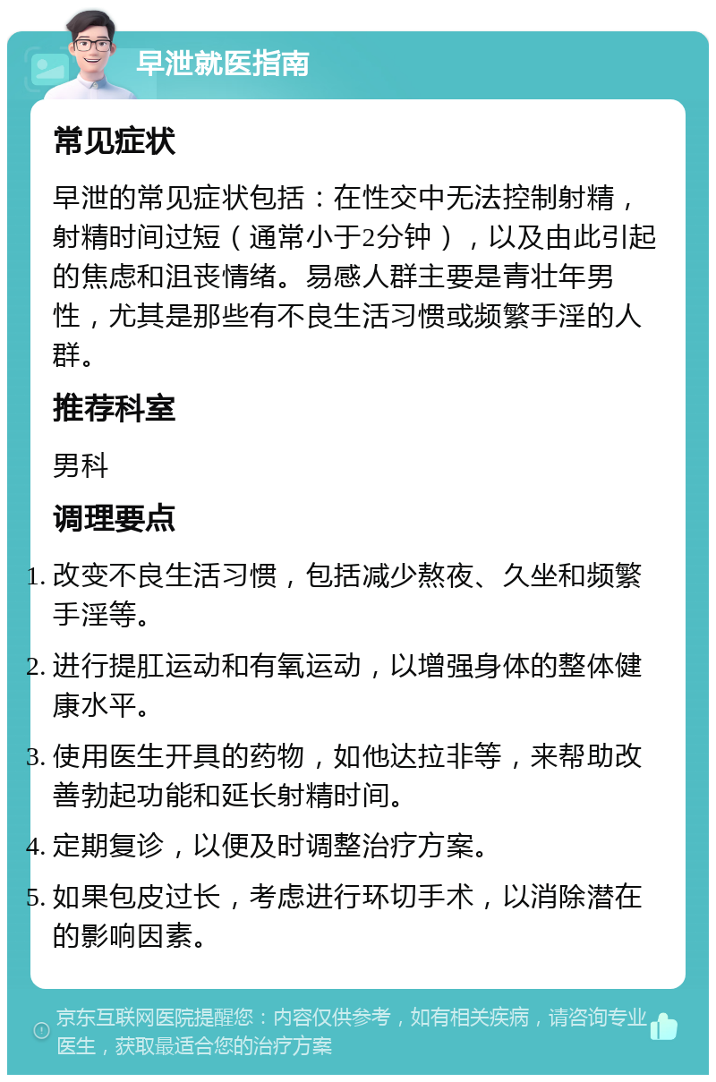 早泄就医指南 常见症状 早泄的常见症状包括：在性交中无法控制射精，射精时间过短（通常小于2分钟），以及由此引起的焦虑和沮丧情绪。易感人群主要是青壮年男性，尤其是那些有不良生活习惯或频繁手淫的人群。 推荐科室 男科 调理要点 改变不良生活习惯，包括减少熬夜、久坐和频繁手淫等。 进行提肛运动和有氧运动，以增强身体的整体健康水平。 使用医生开具的药物，如他达拉非等，来帮助改善勃起功能和延长射精时间。 定期复诊，以便及时调整治疗方案。 如果包皮过长，考虑进行环切手术，以消除潜在的影响因素。