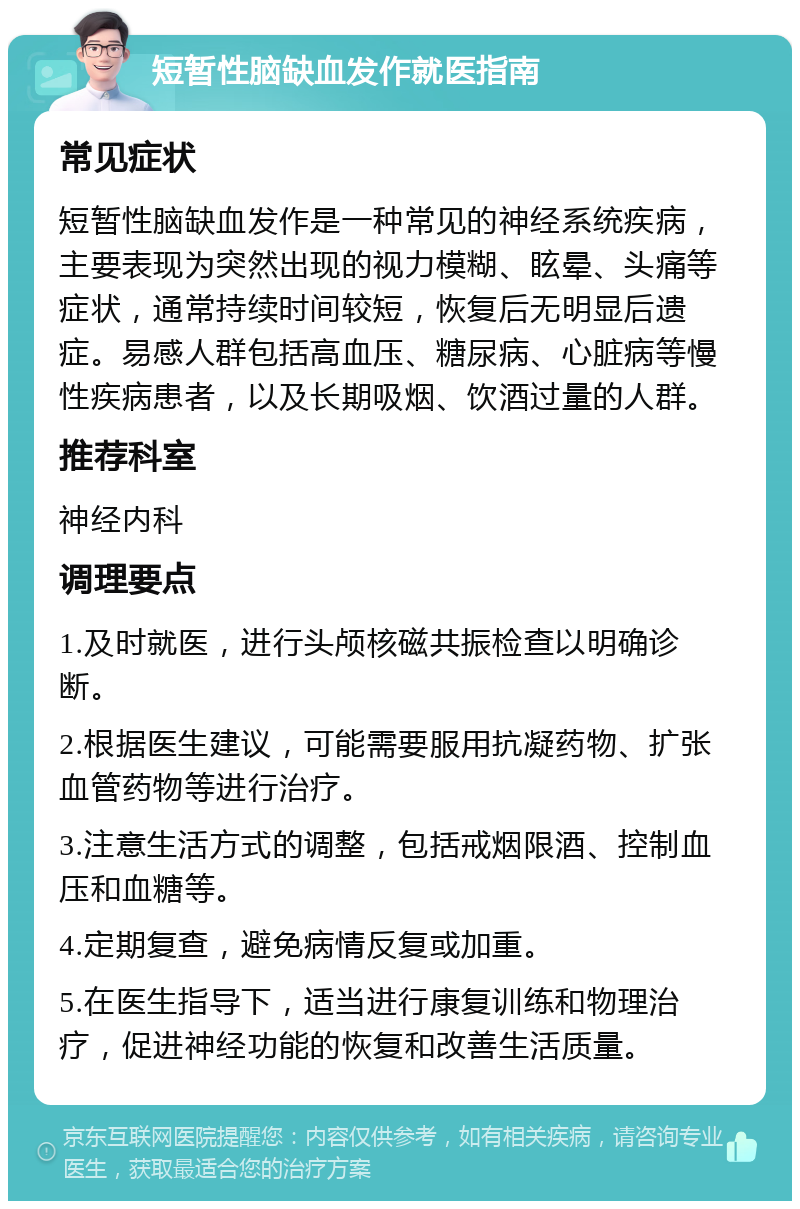 短暂性脑缺血发作就医指南 常见症状 短暂性脑缺血发作是一种常见的神经系统疾病，主要表现为突然出现的视力模糊、眩晕、头痛等症状，通常持续时间较短，恢复后无明显后遗症。易感人群包括高血压、糖尿病、心脏病等慢性疾病患者，以及长期吸烟、饮酒过量的人群。 推荐科室 神经内科 调理要点 1.及时就医，进行头颅核磁共振检查以明确诊断。 2.根据医生建议，可能需要服用抗凝药物、扩张血管药物等进行治疗。 3.注意生活方式的调整，包括戒烟限酒、控制血压和血糖等。 4.定期复查，避免病情反复或加重。 5.在医生指导下，适当进行康复训练和物理治疗，促进神经功能的恢复和改善生活质量。