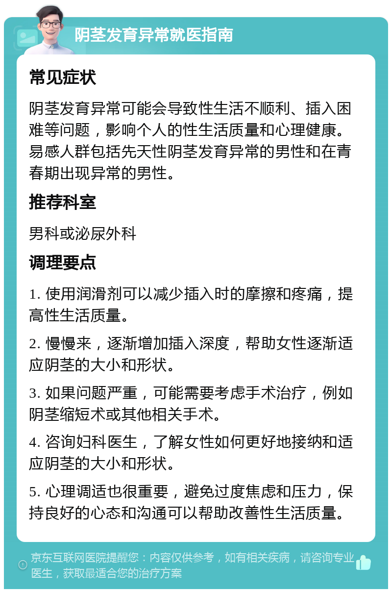 阴茎发育异常就医指南 常见症状 阴茎发育异常可能会导致性生活不顺利、插入困难等问题，影响个人的性生活质量和心理健康。易感人群包括先天性阴茎发育异常的男性和在青春期出现异常的男性。 推荐科室 男科或泌尿外科 调理要点 1. 使用润滑剂可以减少插入时的摩擦和疼痛，提高性生活质量。 2. 慢慢来，逐渐增加插入深度，帮助女性逐渐适应阴茎的大小和形状。 3. 如果问题严重，可能需要考虑手术治疗，例如阴茎缩短术或其他相关手术。 4. 咨询妇科医生，了解女性如何更好地接纳和适应阴茎的大小和形状。 5. 心理调适也很重要，避免过度焦虑和压力，保持良好的心态和沟通可以帮助改善性生活质量。