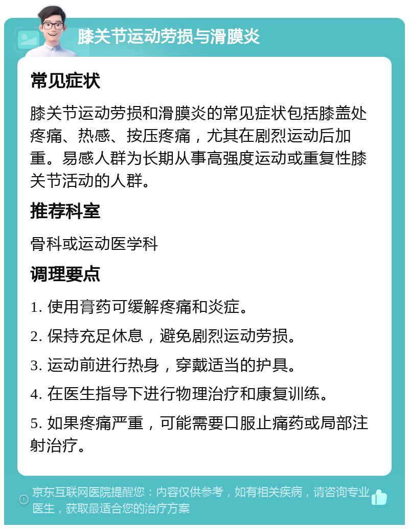 膝关节运动劳损与滑膜炎 常见症状 膝关节运动劳损和滑膜炎的常见症状包括膝盖处疼痛、热感、按压疼痛，尤其在剧烈运动后加重。易感人群为长期从事高强度运动或重复性膝关节活动的人群。 推荐科室 骨科或运动医学科 调理要点 1. 使用膏药可缓解疼痛和炎症。 2. 保持充足休息，避免剧烈运动劳损。 3. 运动前进行热身，穿戴适当的护具。 4. 在医生指导下进行物理治疗和康复训练。 5. 如果疼痛严重，可能需要口服止痛药或局部注射治疗。