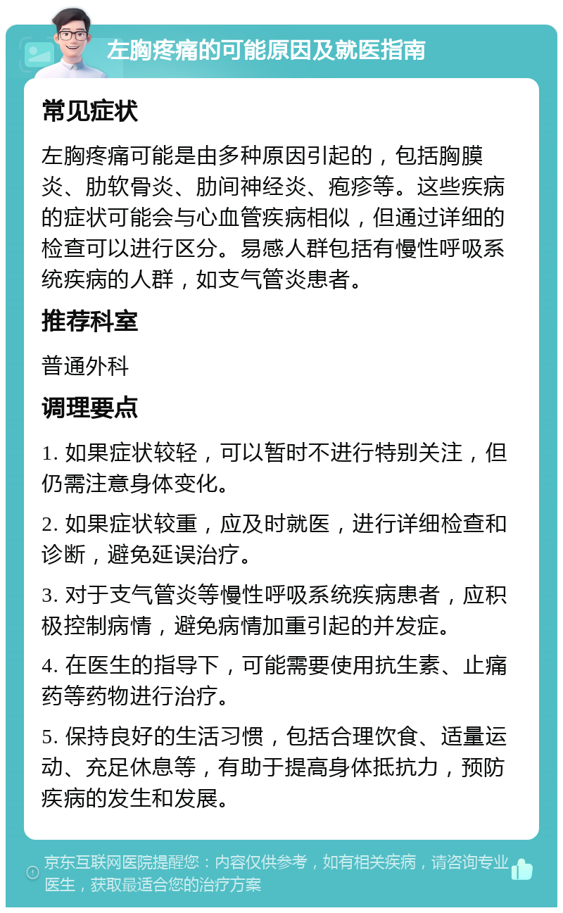 左胸疼痛的可能原因及就医指南 常见症状 左胸疼痛可能是由多种原因引起的，包括胸膜炎、肋软骨炎、肋间神经炎、疱疹等。这些疾病的症状可能会与心血管疾病相似，但通过详细的检查可以进行区分。易感人群包括有慢性呼吸系统疾病的人群，如支气管炎患者。 推荐科室 普通外科 调理要点 1. 如果症状较轻，可以暂时不进行特别关注，但仍需注意身体变化。 2. 如果症状较重，应及时就医，进行详细检查和诊断，避免延误治疗。 3. 对于支气管炎等慢性呼吸系统疾病患者，应积极控制病情，避免病情加重引起的并发症。 4. 在医生的指导下，可能需要使用抗生素、止痛药等药物进行治疗。 5. 保持良好的生活习惯，包括合理饮食、适量运动、充足休息等，有助于提高身体抵抗力，预防疾病的发生和发展。