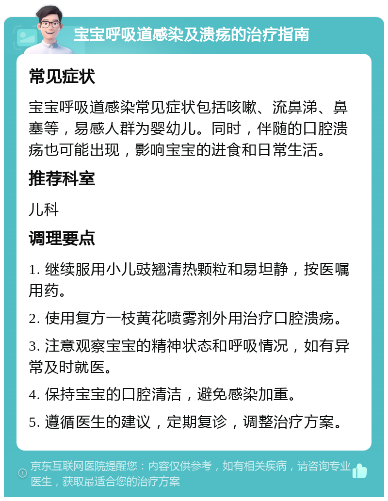 宝宝呼吸道感染及溃疡的治疗指南 常见症状 宝宝呼吸道感染常见症状包括咳嗽、流鼻涕、鼻塞等，易感人群为婴幼儿。同时，伴随的口腔溃疡也可能出现，影响宝宝的进食和日常生活。 推荐科室 儿科 调理要点 1. 继续服用小儿豉翘清热颗粒和易坦静，按医嘱用药。 2. 使用复方一枝黄花喷雾剂外用治疗口腔溃疡。 3. 注意观察宝宝的精神状态和呼吸情况，如有异常及时就医。 4. 保持宝宝的口腔清洁，避免感染加重。 5. 遵循医生的建议，定期复诊，调整治疗方案。