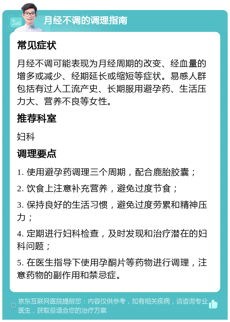 月经不调的调理指南 常见症状 月经不调可能表现为月经周期的改变、经血量的增多或减少、经期延长或缩短等症状。易感人群包括有过人工流产史、长期服用避孕药、生活压力大、营养不良等女性。 推荐科室 妇科 调理要点 1. 使用避孕药调理三个周期，配合鹿胎胶囊； 2. 饮食上注意补充营养，避免过度节食； 3. 保持良好的生活习惯，避免过度劳累和精神压力； 4. 定期进行妇科检查，及时发现和治疗潜在的妇科问题； 5. 在医生指导下使用孕酮片等药物进行调理，注意药物的副作用和禁忌症。