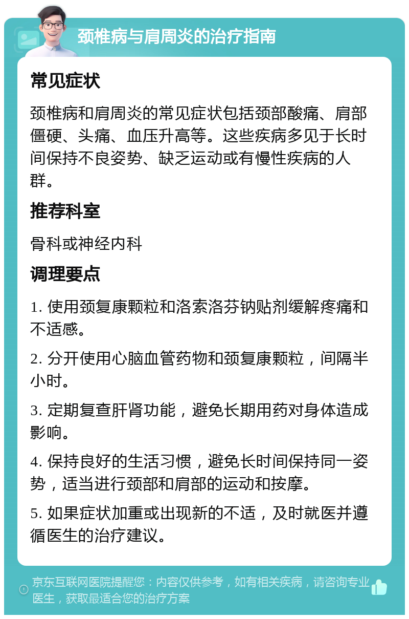 颈椎病与肩周炎的治疗指南 常见症状 颈椎病和肩周炎的常见症状包括颈部酸痛、肩部僵硬、头痛、血压升高等。这些疾病多见于长时间保持不良姿势、缺乏运动或有慢性疾病的人群。 推荐科室 骨科或神经内科 调理要点 1. 使用颈复康颗粒和洛索洛芬钠贴剂缓解疼痛和不适感。 2. 分开使用心脑血管药物和颈复康颗粒，间隔半小时。 3. 定期复查肝肾功能，避免长期用药对身体造成影响。 4. 保持良好的生活习惯，避免长时间保持同一姿势，适当进行颈部和肩部的运动和按摩。 5. 如果症状加重或出现新的不适，及时就医并遵循医生的治疗建议。