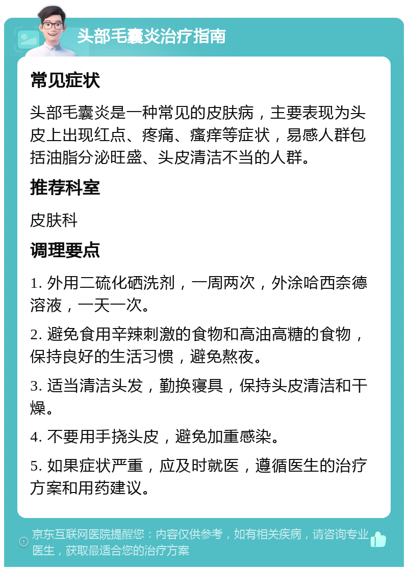 头部毛囊炎治疗指南 常见症状 头部毛囊炎是一种常见的皮肤病，主要表现为头皮上出现红点、疼痛、瘙痒等症状，易感人群包括油脂分泌旺盛、头皮清洁不当的人群。 推荐科室 皮肤科 调理要点 1. 外用二硫化硒洗剂，一周两次，外涂哈西奈德溶液，一天一次。 2. 避免食用辛辣刺激的食物和高油高糖的食物，保持良好的生活习惯，避免熬夜。 3. 适当清洁头发，勤换寝具，保持头皮清洁和干燥。 4. 不要用手挠头皮，避免加重感染。 5. 如果症状严重，应及时就医，遵循医生的治疗方案和用药建议。