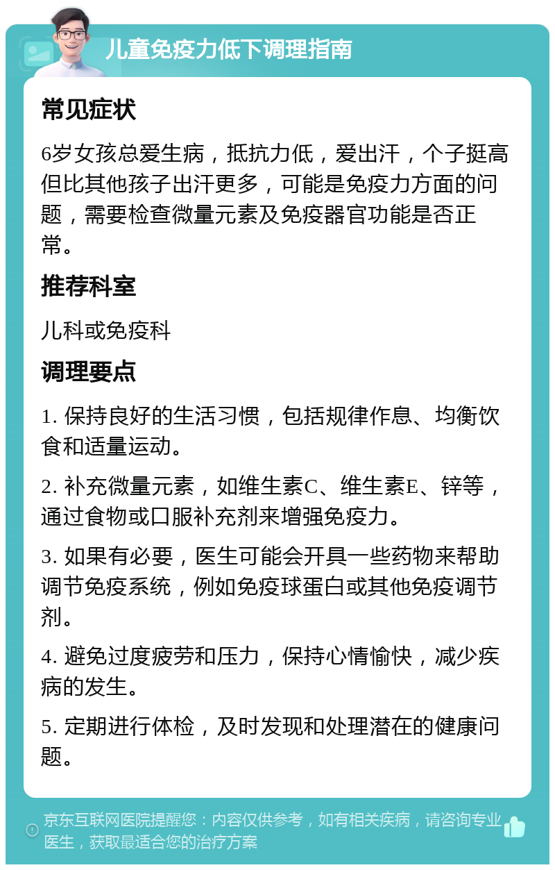 儿童免疫力低下调理指南 常见症状 6岁女孩总爱生病，抵抗力低，爱出汗，个子挺高但比其他孩子出汗更多，可能是免疫力方面的问题，需要检查微量元素及免疫器官功能是否正常。 推荐科室 儿科或免疫科 调理要点 1. 保持良好的生活习惯，包括规律作息、均衡饮食和适量运动。 2. 补充微量元素，如维生素C、维生素E、锌等，通过食物或口服补充剂来增强免疫力。 3. 如果有必要，医生可能会开具一些药物来帮助调节免疫系统，例如免疫球蛋白或其他免疫调节剂。 4. 避免过度疲劳和压力，保持心情愉快，减少疾病的发生。 5. 定期进行体检，及时发现和处理潜在的健康问题。