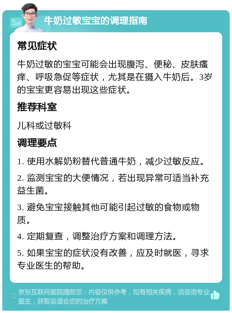 牛奶过敏宝宝的调理指南 常见症状 牛奶过敏的宝宝可能会出现腹泻、便秘、皮肤瘙痒、呼吸急促等症状，尤其是在摄入牛奶后。3岁的宝宝更容易出现这些症状。 推荐科室 儿科或过敏科 调理要点 1. 使用水解奶粉替代普通牛奶，减少过敏反应。 2. 监测宝宝的大便情况，若出现异常可适当补充益生菌。 3. 避免宝宝接触其他可能引起过敏的食物或物质。 4. 定期复查，调整治疗方案和调理方法。 5. 如果宝宝的症状没有改善，应及时就医，寻求专业医生的帮助。