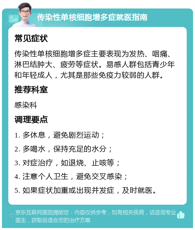 传染性单核细胞增多症就医指南 常见症状 传染性单核细胞增多症主要表现为发热、咽痛、淋巴结肿大、疲劳等症状。易感人群包括青少年和年轻成人，尤其是那些免疫力较弱的人群。 推荐科室 感染科 调理要点 1. 多休息，避免剧烈运动； 2. 多喝水，保持充足的水分； 3. 对症治疗，如退烧、止咳等； 4. 注意个人卫生，避免交叉感染； 5. 如果症状加重或出现并发症，及时就医。