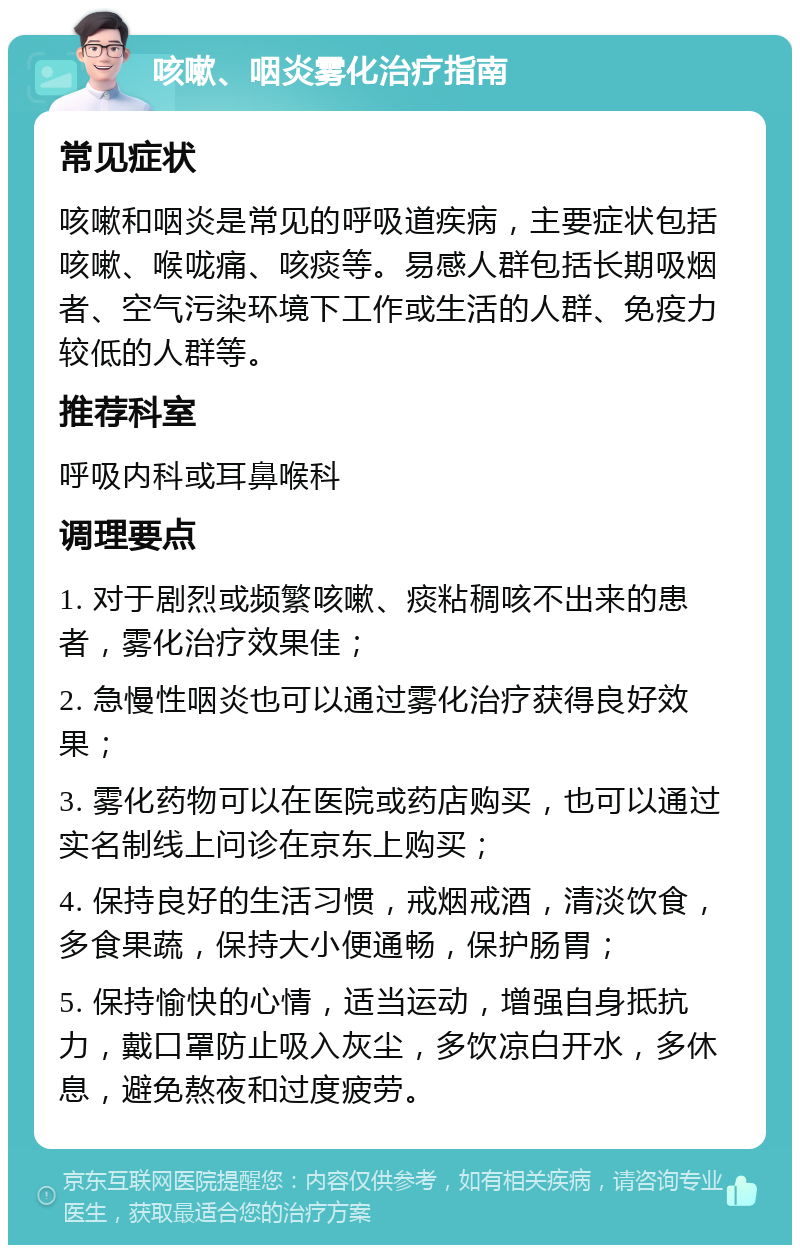 咳嗽、咽炎雾化治疗指南 常见症状 咳嗽和咽炎是常见的呼吸道疾病，主要症状包括咳嗽、喉咙痛、咳痰等。易感人群包括长期吸烟者、空气污染环境下工作或生活的人群、免疫力较低的人群等。 推荐科室 呼吸内科或耳鼻喉科 调理要点 1. 对于剧烈或频繁咳嗽、痰粘稠咳不出来的患者，雾化治疗效果佳； 2. 急慢性咽炎也可以通过雾化治疗获得良好效果； 3. 雾化药物可以在医院或药店购买，也可以通过实名制线上问诊在京东上购买； 4. 保持良好的生活习惯，戒烟戒酒，清淡饮食，多食果蔬，保持大小便通畅，保护肠胃； 5. 保持愉快的心情，适当运动，增强自身抵抗力，戴口罩防止吸入灰尘，多饮凉白开水，多休息，避免熬夜和过度疲劳。