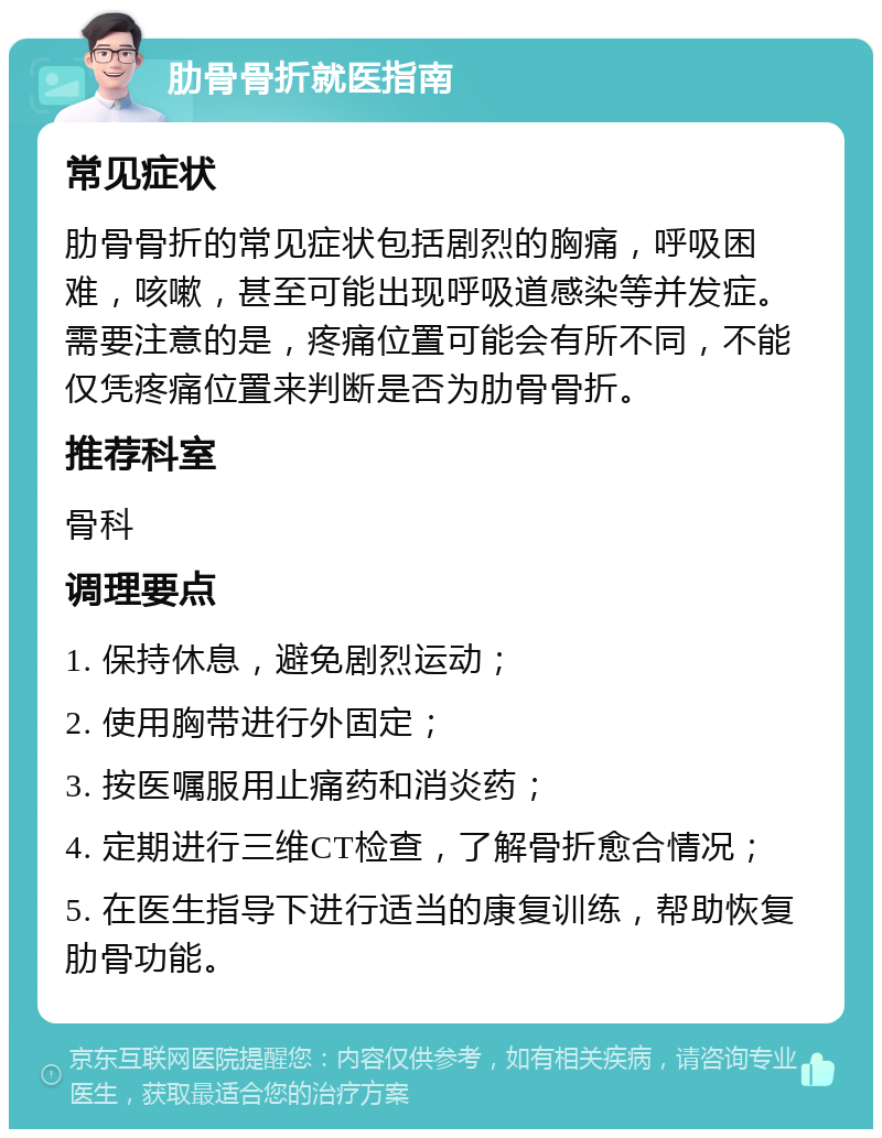 肋骨骨折就医指南 常见症状 肋骨骨折的常见症状包括剧烈的胸痛，呼吸困难，咳嗽，甚至可能出现呼吸道感染等并发症。需要注意的是，疼痛位置可能会有所不同，不能仅凭疼痛位置来判断是否为肋骨骨折。 推荐科室 骨科 调理要点 1. 保持休息，避免剧烈运动； 2. 使用胸带进行外固定； 3. 按医嘱服用止痛药和消炎药； 4. 定期进行三维CT检查，了解骨折愈合情况； 5. 在医生指导下进行适当的康复训练，帮助恢复肋骨功能。