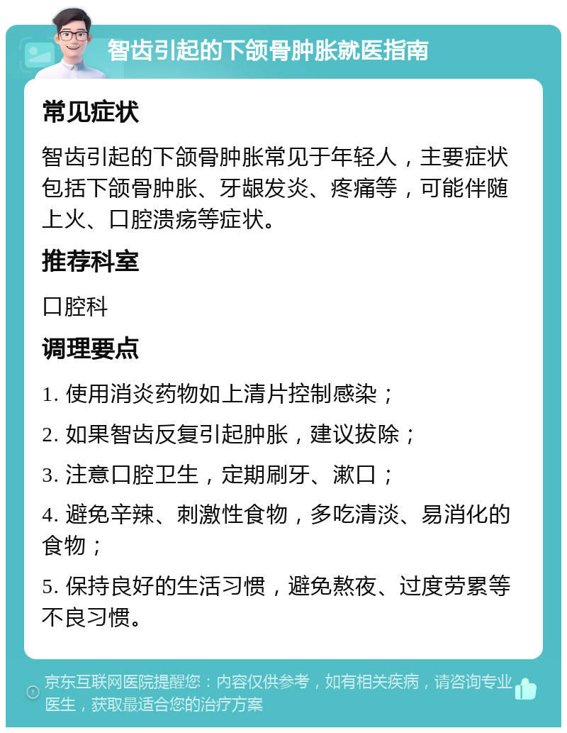 智齿引起的下颌骨肿胀就医指南 常见症状 智齿引起的下颌骨肿胀常见于年轻人，主要症状包括下颌骨肿胀、牙龈发炎、疼痛等，可能伴随上火、口腔溃疡等症状。 推荐科室 口腔科 调理要点 1. 使用消炎药物如上清片控制感染； 2. 如果智齿反复引起肿胀，建议拔除； 3. 注意口腔卫生，定期刷牙、漱口； 4. 避免辛辣、刺激性食物，多吃清淡、易消化的食物； 5. 保持良好的生活习惯，避免熬夜、过度劳累等不良习惯。