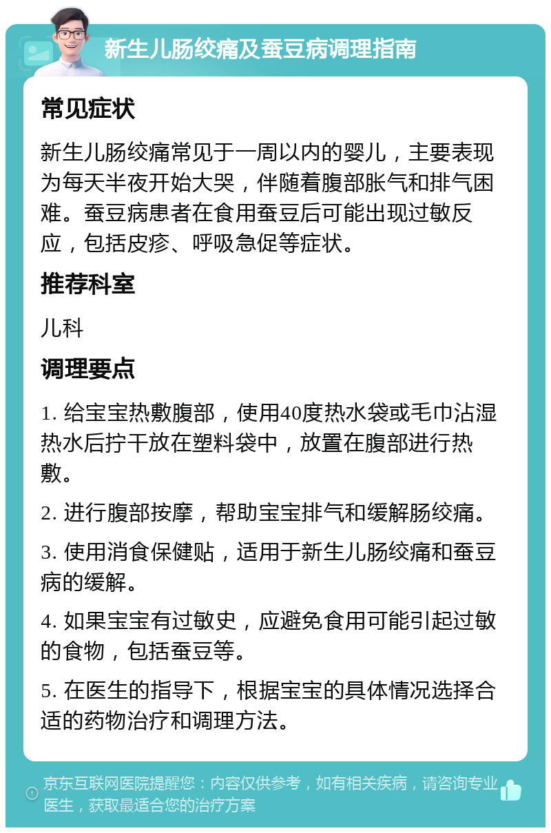 新生儿肠绞痛及蚕豆病调理指南 常见症状 新生儿肠绞痛常见于一周以内的婴儿，主要表现为每天半夜开始大哭，伴随着腹部胀气和排气困难。蚕豆病患者在食用蚕豆后可能出现过敏反应，包括皮疹、呼吸急促等症状。 推荐科室 儿科 调理要点 1. 给宝宝热敷腹部，使用40度热水袋或毛巾沾湿热水后拧干放在塑料袋中，放置在腹部进行热敷。 2. 进行腹部按摩，帮助宝宝排气和缓解肠绞痛。 3. 使用消食保健贴，适用于新生儿肠绞痛和蚕豆病的缓解。 4. 如果宝宝有过敏史，应避免食用可能引起过敏的食物，包括蚕豆等。 5. 在医生的指导下，根据宝宝的具体情况选择合适的药物治疗和调理方法。