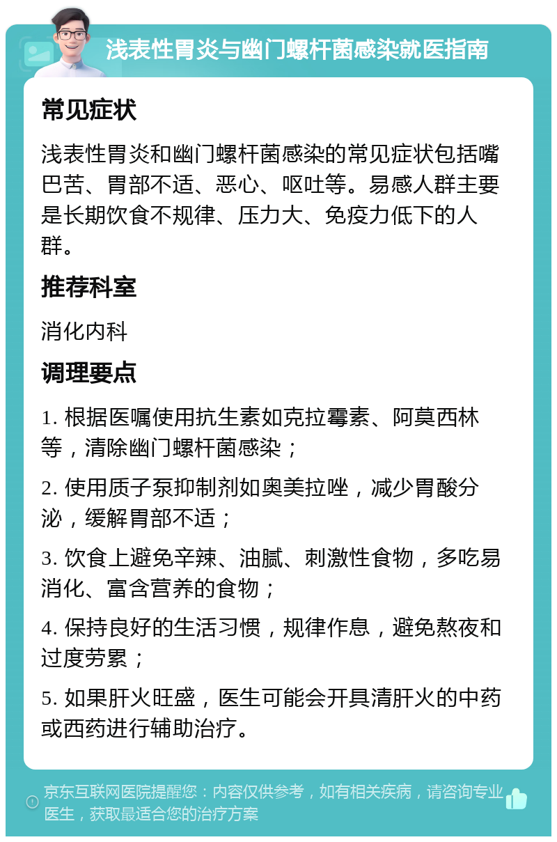 浅表性胃炎与幽门螺杆菌感染就医指南 常见症状 浅表性胃炎和幽门螺杆菌感染的常见症状包括嘴巴苦、胃部不适、恶心、呕吐等。易感人群主要是长期饮食不规律、压力大、免疫力低下的人群。 推荐科室 消化内科 调理要点 1. 根据医嘱使用抗生素如克拉霉素、阿莫西林等，清除幽门螺杆菌感染； 2. 使用质子泵抑制剂如奥美拉唑，减少胃酸分泌，缓解胃部不适； 3. 饮食上避免辛辣、油腻、刺激性食物，多吃易消化、富含营养的食物； 4. 保持良好的生活习惯，规律作息，避免熬夜和过度劳累； 5. 如果肝火旺盛，医生可能会开具清肝火的中药或西药进行辅助治疗。