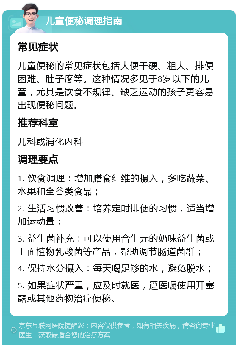 儿童便秘调理指南 常见症状 儿童便秘的常见症状包括大便干硬、粗大、排便困难、肚子疼等。这种情况多见于8岁以下的儿童，尤其是饮食不规律、缺乏运动的孩子更容易出现便秘问题。 推荐科室 儿科或消化内科 调理要点 1. 饮食调理：增加膳食纤维的摄入，多吃蔬菜、水果和全谷类食品； 2. 生活习惯改善：培养定时排便的习惯，适当增加运动量； 3. 益生菌补充：可以使用合生元的奶味益生菌或上面植物乳酸菌等产品，帮助调节肠道菌群； 4. 保持水分摄入：每天喝足够的水，避免脱水； 5. 如果症状严重，应及时就医，遵医嘱使用开塞露或其他药物治疗便秘。