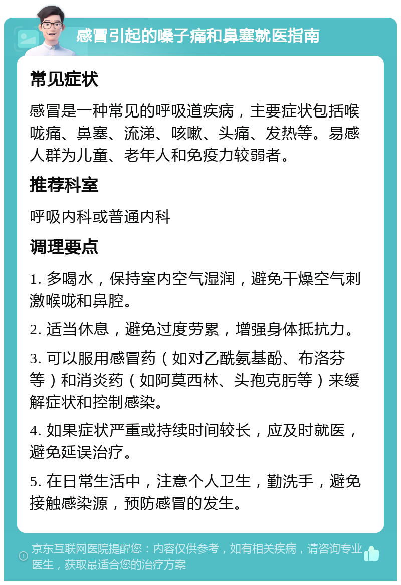 感冒引起的嗓子痛和鼻塞就医指南 常见症状 感冒是一种常见的呼吸道疾病，主要症状包括喉咙痛、鼻塞、流涕、咳嗽、头痛、发热等。易感人群为儿童、老年人和免疫力较弱者。 推荐科室 呼吸内科或普通内科 调理要点 1. 多喝水，保持室内空气湿润，避免干燥空气刺激喉咙和鼻腔。 2. 适当休息，避免过度劳累，增强身体抵抗力。 3. 可以服用感冒药（如对乙酰氨基酚、布洛芬等）和消炎药（如阿莫西林、头孢克肟等）来缓解症状和控制感染。 4. 如果症状严重或持续时间较长，应及时就医，避免延误治疗。 5. 在日常生活中，注意个人卫生，勤洗手，避免接触感染源，预防感冒的发生。