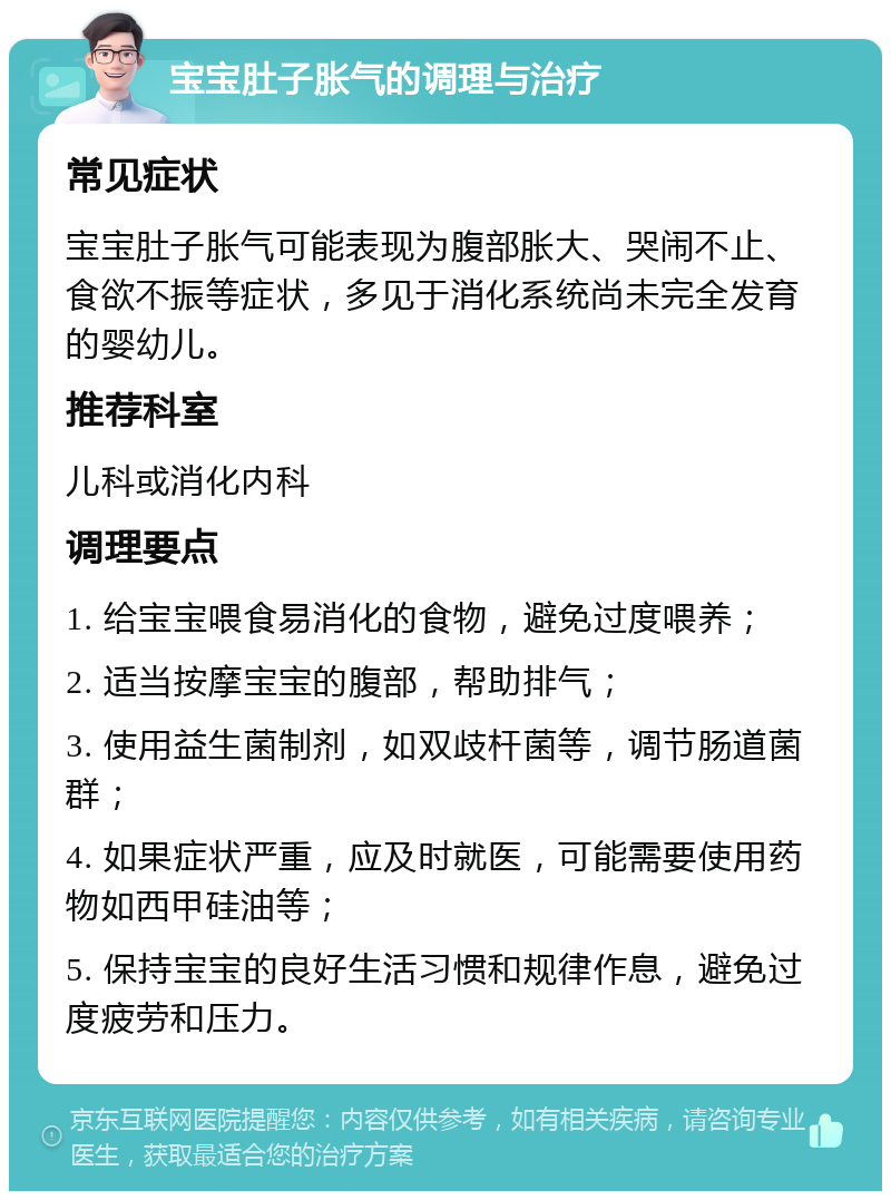 宝宝肚子胀气的调理与治疗 常见症状 宝宝肚子胀气可能表现为腹部胀大、哭闹不止、食欲不振等症状，多见于消化系统尚未完全发育的婴幼儿。 推荐科室 儿科或消化内科 调理要点 1. 给宝宝喂食易消化的食物，避免过度喂养； 2. 适当按摩宝宝的腹部，帮助排气； 3. 使用益生菌制剂，如双歧杆菌等，调节肠道菌群； 4. 如果症状严重，应及时就医，可能需要使用药物如西甲硅油等； 5. 保持宝宝的良好生活习惯和规律作息，避免过度疲劳和压力。