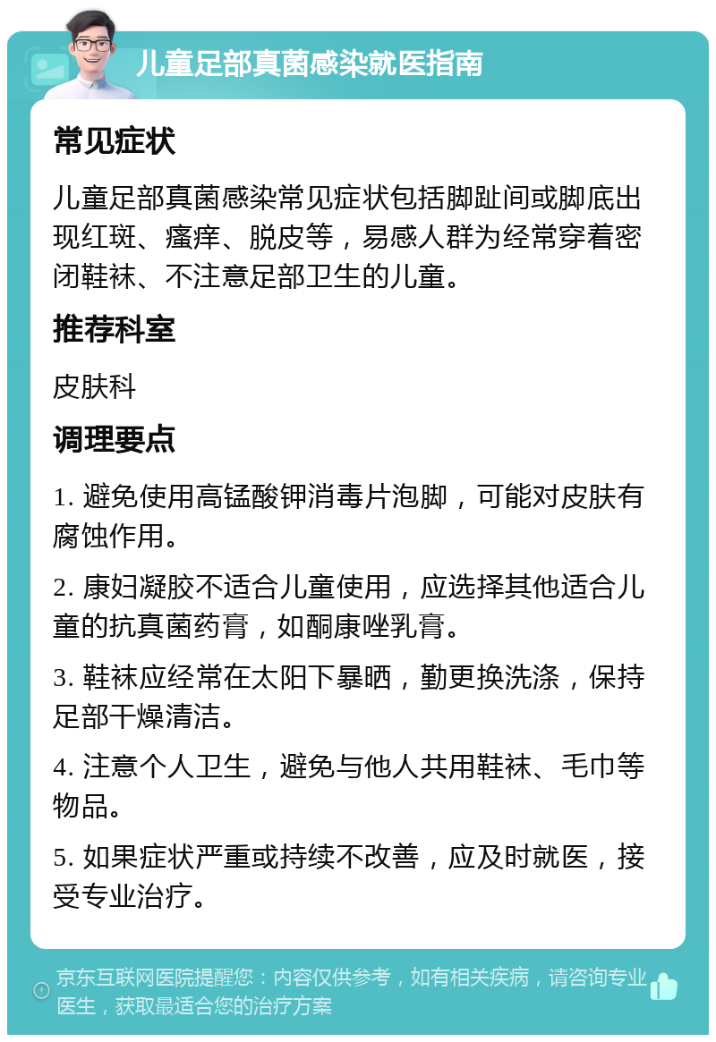 儿童足部真菌感染就医指南 常见症状 儿童足部真菌感染常见症状包括脚趾间或脚底出现红斑、瘙痒、脱皮等，易感人群为经常穿着密闭鞋袜、不注意足部卫生的儿童。 推荐科室 皮肤科 调理要点 1. 避免使用高锰酸钾消毒片泡脚，可能对皮肤有腐蚀作用。 2. 康妇凝胶不适合儿童使用，应选择其他适合儿童的抗真菌药膏，如酮康唑乳膏。 3. 鞋袜应经常在太阳下暴晒，勤更换洗涤，保持足部干燥清洁。 4. 注意个人卫生，避免与他人共用鞋袜、毛巾等物品。 5. 如果症状严重或持续不改善，应及时就医，接受专业治疗。