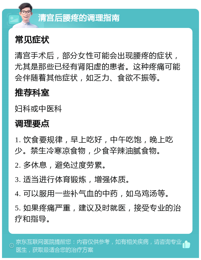 清宫后腰疼的调理指南 常见症状 清宫手术后，部分女性可能会出现腰疼的症状，尤其是那些已经有肾阳虚的患者。这种疼痛可能会伴随着其他症状，如乏力、食欲不振等。 推荐科室 妇科或中医科 调理要点 1. 饮食要规律，早上吃好，中午吃饱，晚上吃少。禁生冷寒凉食物，少食辛辣油腻食物。 2. 多休息，避免过度劳累。 3. 适当进行体育锻炼，增强体质。 4. 可以服用一些补气血的中药，如乌鸡汤等。 5. 如果疼痛严重，建议及时就医，接受专业的治疗和指导。