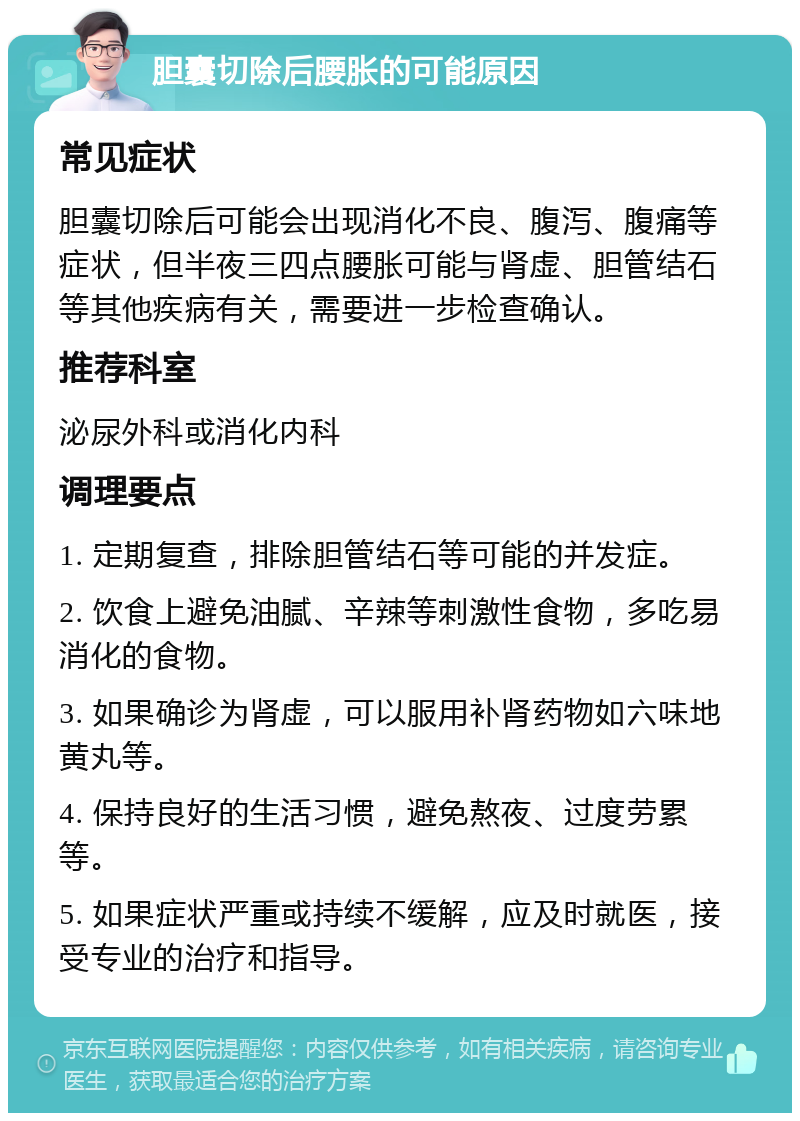 胆囊切除后腰胀的可能原因 常见症状 胆囊切除后可能会出现消化不良、腹泻、腹痛等症状，但半夜三四点腰胀可能与肾虚、胆管结石等其他疾病有关，需要进一步检查确认。 推荐科室 泌尿外科或消化内科 调理要点 1. 定期复查，排除胆管结石等可能的并发症。 2. 饮食上避免油腻、辛辣等刺激性食物，多吃易消化的食物。 3. 如果确诊为肾虚，可以服用补肾药物如六味地黄丸等。 4. 保持良好的生活习惯，避免熬夜、过度劳累等。 5. 如果症状严重或持续不缓解，应及时就医，接受专业的治疗和指导。