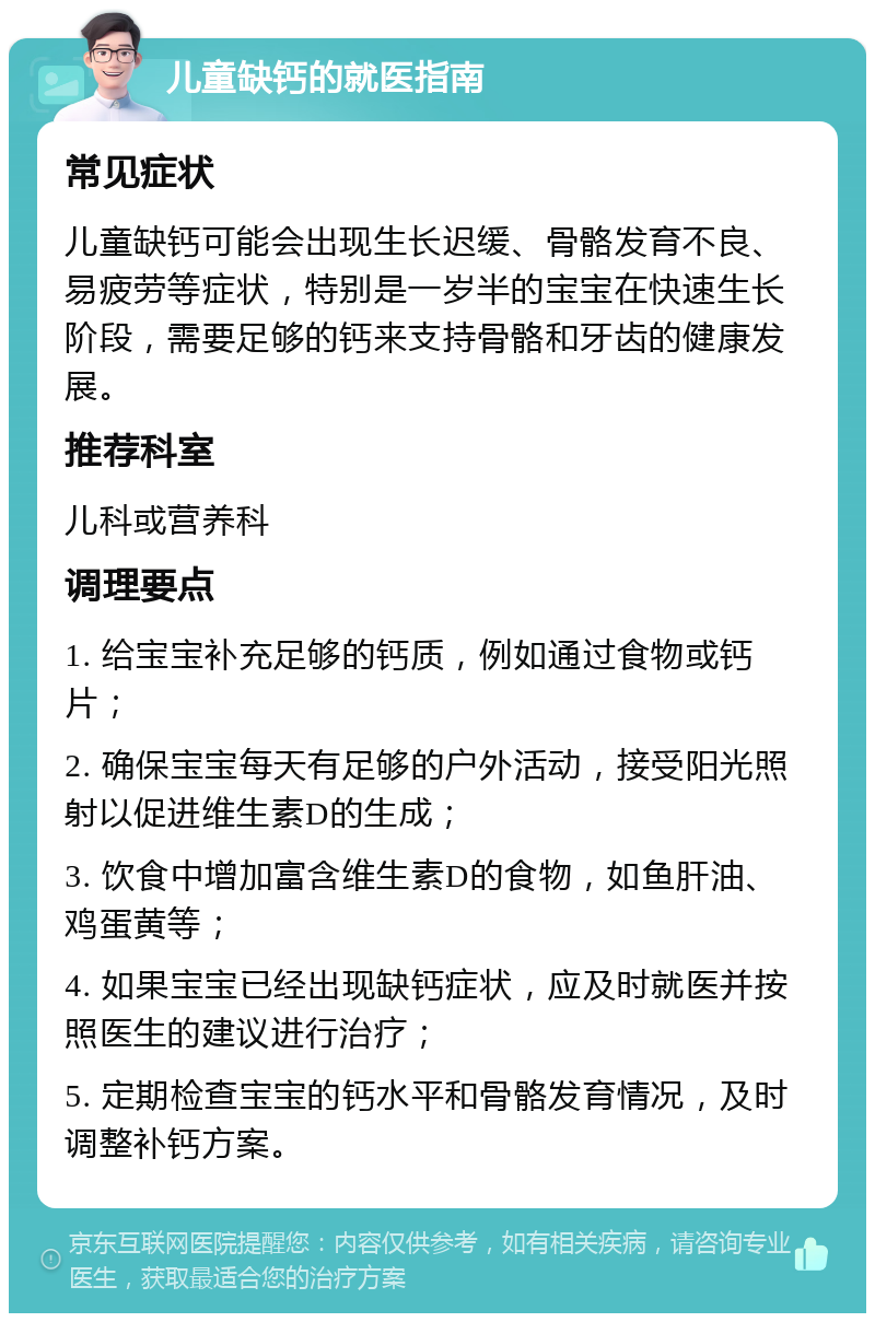 儿童缺钙的就医指南 常见症状 儿童缺钙可能会出现生长迟缓、骨骼发育不良、易疲劳等症状，特别是一岁半的宝宝在快速生长阶段，需要足够的钙来支持骨骼和牙齿的健康发展。 推荐科室 儿科或营养科 调理要点 1. 给宝宝补充足够的钙质，例如通过食物或钙片； 2. 确保宝宝每天有足够的户外活动，接受阳光照射以促进维生素D的生成； 3. 饮食中增加富含维生素D的食物，如鱼肝油、鸡蛋黄等； 4. 如果宝宝已经出现缺钙症状，应及时就医并按照医生的建议进行治疗； 5. 定期检查宝宝的钙水平和骨骼发育情况，及时调整补钙方案。