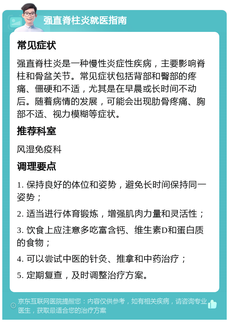 强直脊柱炎就医指南 常见症状 强直脊柱炎是一种慢性炎症性疾病，主要影响脊柱和骨盆关节。常见症状包括背部和臀部的疼痛、僵硬和不适，尤其是在早晨或长时间不动后。随着病情的发展，可能会出现肋骨疼痛、胸部不适、视力模糊等症状。 推荐科室 风湿免疫科 调理要点 1. 保持良好的体位和姿势，避免长时间保持同一姿势； 2. 适当进行体育锻炼，增强肌肉力量和灵活性； 3. 饮食上应注意多吃富含钙、维生素D和蛋白质的食物； 4. 可以尝试中医的针灸、推拿和中药治疗； 5. 定期复查，及时调整治疗方案。