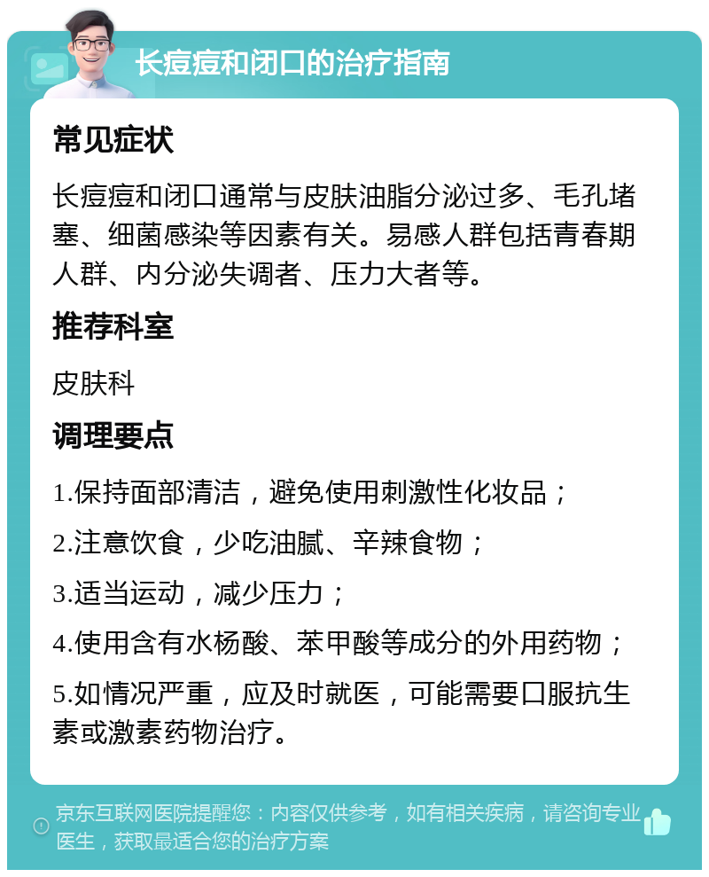 长痘痘和闭口的治疗指南 常见症状 长痘痘和闭口通常与皮肤油脂分泌过多、毛孔堵塞、细菌感染等因素有关。易感人群包括青春期人群、内分泌失调者、压力大者等。 推荐科室 皮肤科 调理要点 1.保持面部清洁，避免使用刺激性化妆品； 2.注意饮食，少吃油腻、辛辣食物； 3.适当运动，减少压力； 4.使用含有水杨酸、苯甲酸等成分的外用药物； 5.如情况严重，应及时就医，可能需要口服抗生素或激素药物治疗。