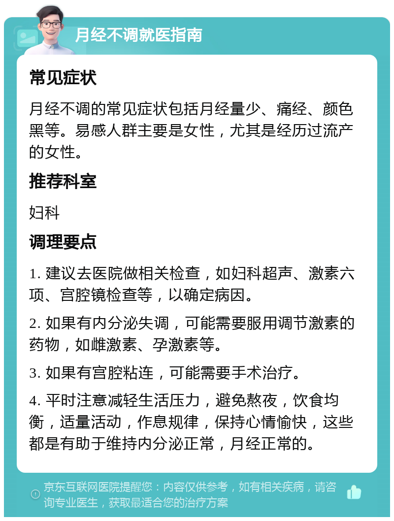 月经不调就医指南 常见症状 月经不调的常见症状包括月经量少、痛经、颜色黑等。易感人群主要是女性，尤其是经历过流产的女性。 推荐科室 妇科 调理要点 1. 建议去医院做相关检查，如妇科超声、激素六项、宫腔镜检查等，以确定病因。 2. 如果有内分泌失调，可能需要服用调节激素的药物，如雌激素、孕激素等。 3. 如果有宫腔粘连，可能需要手术治疗。 4. 平时注意减轻生活压力，避免熬夜，饮食均衡，适量活动，作息规律，保持心情愉快，这些都是有助于维持内分泌正常，月经正常的。