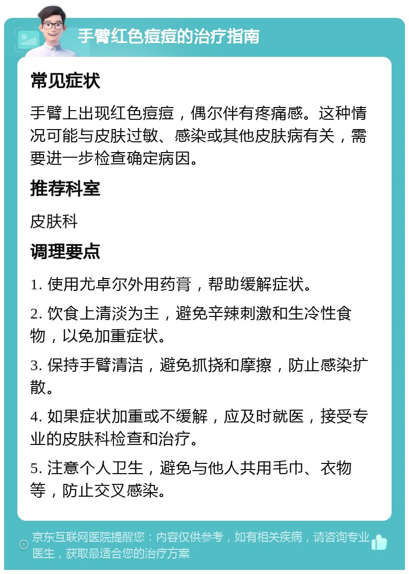 手臂红色痘痘的治疗指南 常见症状 手臂上出现红色痘痘，偶尔伴有疼痛感。这种情况可能与皮肤过敏、感染或其他皮肤病有关，需要进一步检查确定病因。 推荐科室 皮肤科 调理要点 1. 使用尤卓尔外用药膏，帮助缓解症状。 2. 饮食上清淡为主，避免辛辣刺激和生冷性食物，以免加重症状。 3. 保持手臂清洁，避免抓挠和摩擦，防止感染扩散。 4. 如果症状加重或不缓解，应及时就医，接受专业的皮肤科检查和治疗。 5. 注意个人卫生，避免与他人共用毛巾、衣物等，防止交叉感染。