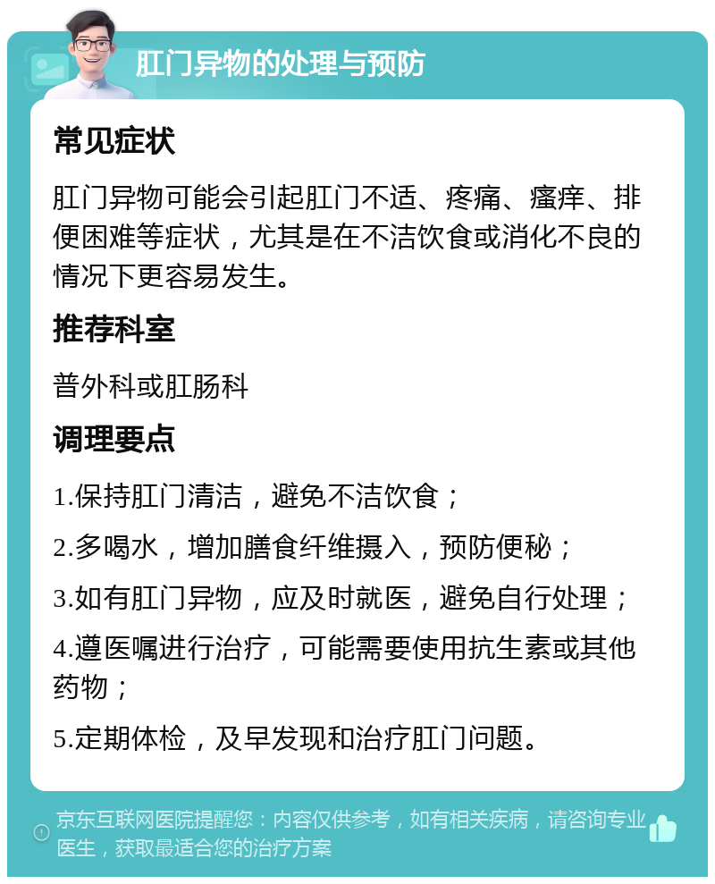 肛门异物的处理与预防 常见症状 肛门异物可能会引起肛门不适、疼痛、瘙痒、排便困难等症状，尤其是在不洁饮食或消化不良的情况下更容易发生。 推荐科室 普外科或肛肠科 调理要点 1.保持肛门清洁，避免不洁饮食； 2.多喝水，增加膳食纤维摄入，预防便秘； 3.如有肛门异物，应及时就医，避免自行处理； 4.遵医嘱进行治疗，可能需要使用抗生素或其他药物； 5.定期体检，及早发现和治疗肛门问题。