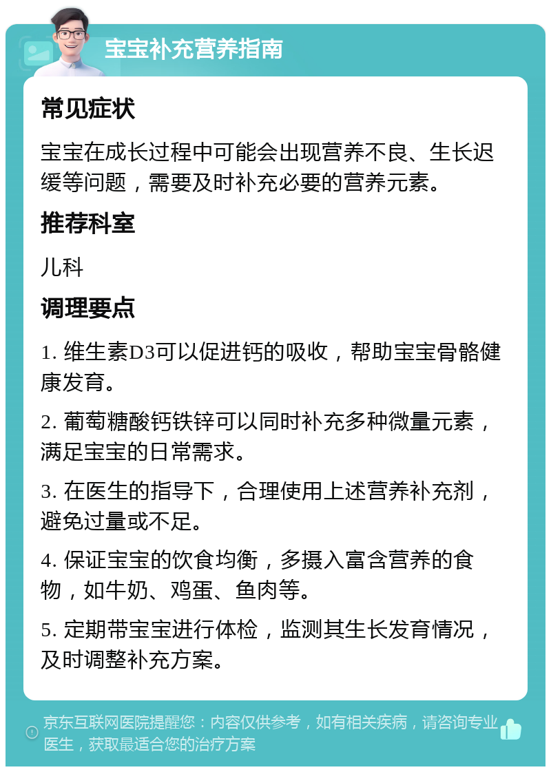 宝宝补充营养指南 常见症状 宝宝在成长过程中可能会出现营养不良、生长迟缓等问题，需要及时补充必要的营养元素。 推荐科室 儿科 调理要点 1. 维生素D3可以促进钙的吸收，帮助宝宝骨骼健康发育。 2. 葡萄糖酸钙铁锌可以同时补充多种微量元素，满足宝宝的日常需求。 3. 在医生的指导下，合理使用上述营养补充剂，避免过量或不足。 4. 保证宝宝的饮食均衡，多摄入富含营养的食物，如牛奶、鸡蛋、鱼肉等。 5. 定期带宝宝进行体检，监测其生长发育情况，及时调整补充方案。