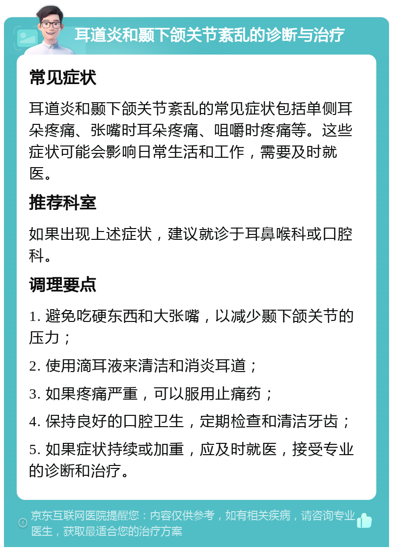 耳道炎和颞下颌关节紊乱的诊断与治疗 常见症状 耳道炎和颞下颌关节紊乱的常见症状包括单侧耳朵疼痛、张嘴时耳朵疼痛、咀嚼时疼痛等。这些症状可能会影响日常生活和工作，需要及时就医。 推荐科室 如果出现上述症状，建议就诊于耳鼻喉科或口腔科。 调理要点 1. 避免吃硬东西和大张嘴，以减少颞下颌关节的压力； 2. 使用滴耳液来清洁和消炎耳道； 3. 如果疼痛严重，可以服用止痛药； 4. 保持良好的口腔卫生，定期检查和清洁牙齿； 5. 如果症状持续或加重，应及时就医，接受专业的诊断和治疗。