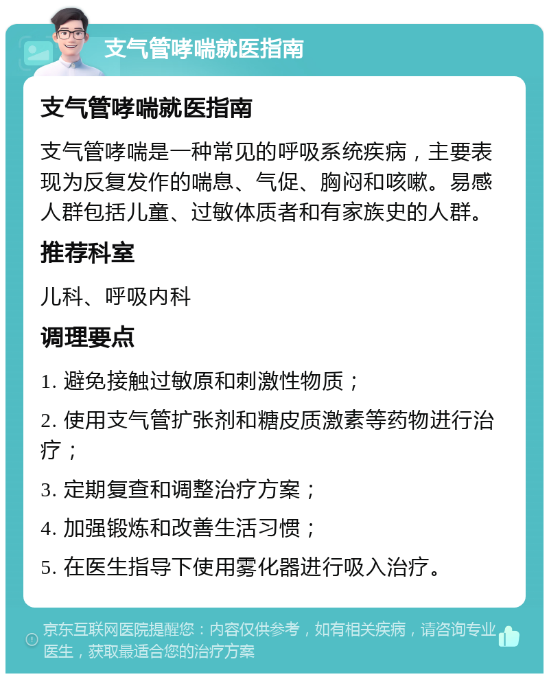 支气管哮喘就医指南 支气管哮喘就医指南 支气管哮喘是一种常见的呼吸系统疾病，主要表现为反复发作的喘息、气促、胸闷和咳嗽。易感人群包括儿童、过敏体质者和有家族史的人群。 推荐科室 儿科、呼吸内科 调理要点 1. 避免接触过敏原和刺激性物质； 2. 使用支气管扩张剂和糖皮质激素等药物进行治疗； 3. 定期复查和调整治疗方案； 4. 加强锻炼和改善生活习惯； 5. 在医生指导下使用雾化器进行吸入治疗。