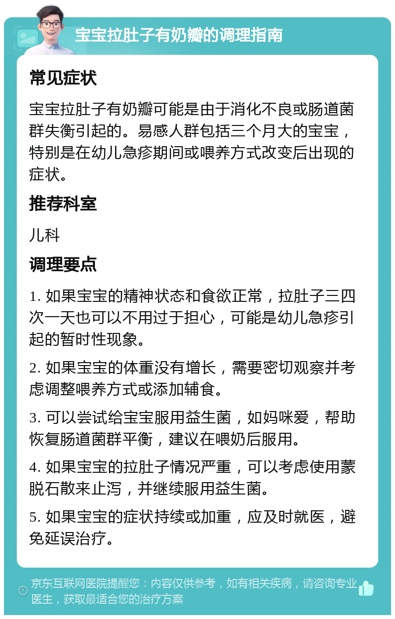 宝宝拉肚子有奶瓣的调理指南 常见症状 宝宝拉肚子有奶瓣可能是由于消化不良或肠道菌群失衡引起的。易感人群包括三个月大的宝宝，特别是在幼儿急疹期间或喂养方式改变后出现的症状。 推荐科室 儿科 调理要点 1. 如果宝宝的精神状态和食欲正常，拉肚子三四次一天也可以不用过于担心，可能是幼儿急疹引起的暂时性现象。 2. 如果宝宝的体重没有增长，需要密切观察并考虑调整喂养方式或添加辅食。 3. 可以尝试给宝宝服用益生菌，如妈咪爱，帮助恢复肠道菌群平衡，建议在喂奶后服用。 4. 如果宝宝的拉肚子情况严重，可以考虑使用蒙脱石散来止泻，并继续服用益生菌。 5. 如果宝宝的症状持续或加重，应及时就医，避免延误治疗。