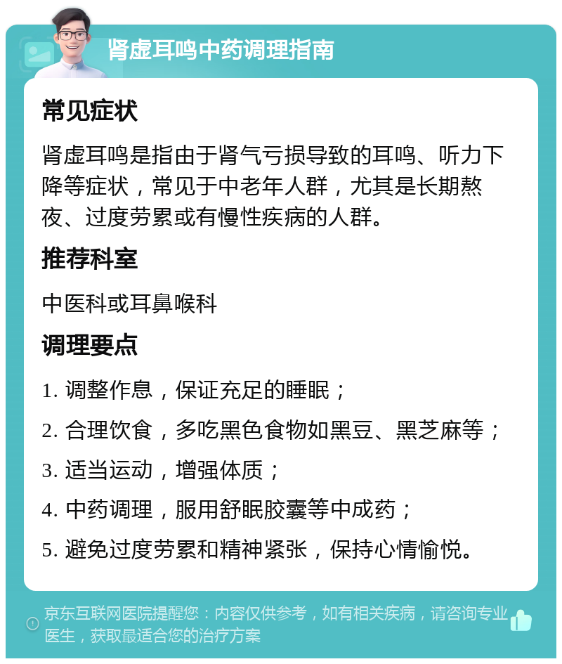 肾虚耳鸣中药调理指南 常见症状 肾虚耳鸣是指由于肾气亏损导致的耳鸣、听力下降等症状，常见于中老年人群，尤其是长期熬夜、过度劳累或有慢性疾病的人群。 推荐科室 中医科或耳鼻喉科 调理要点 1. 调整作息，保证充足的睡眠； 2. 合理饮食，多吃黑色食物如黑豆、黑芝麻等； 3. 适当运动，增强体质； 4. 中药调理，服用舒眠胶囊等中成药； 5. 避免过度劳累和精神紧张，保持心情愉悦。