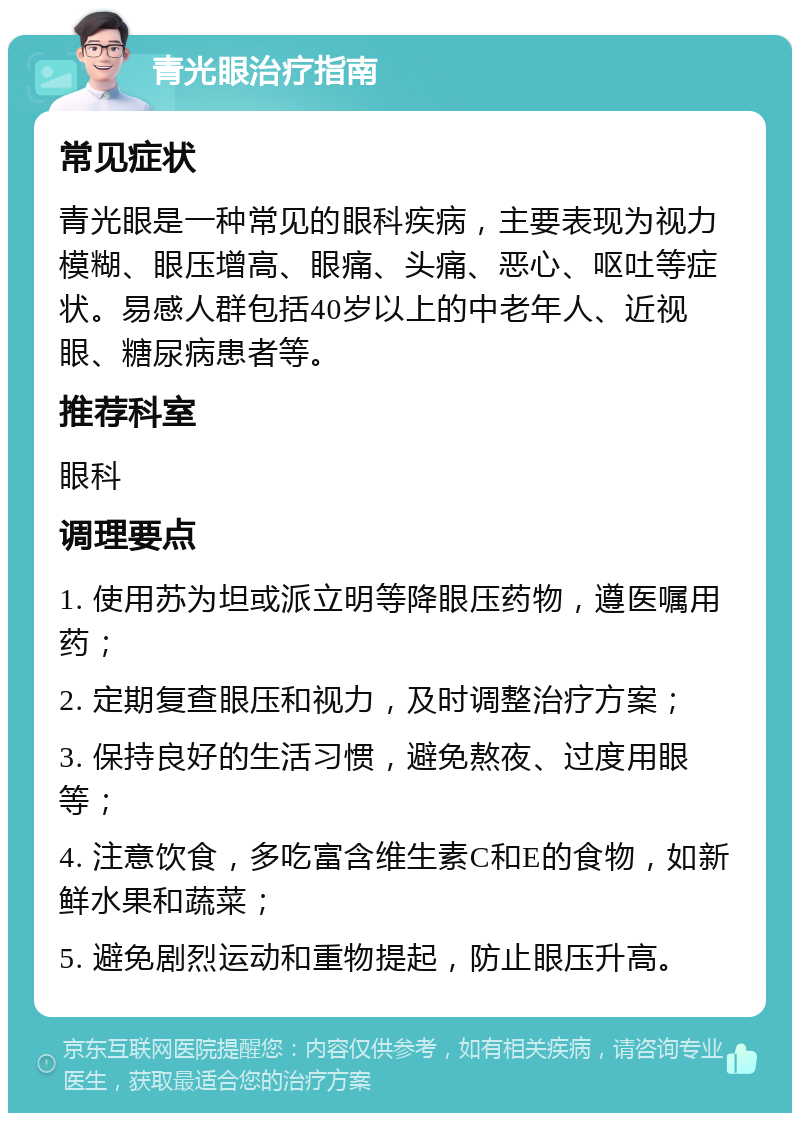 青光眼治疗指南 常见症状 青光眼是一种常见的眼科疾病，主要表现为视力模糊、眼压增高、眼痛、头痛、恶心、呕吐等症状。易感人群包括40岁以上的中老年人、近视眼、糖尿病患者等。 推荐科室 眼科 调理要点 1. 使用苏为坦或派立明等降眼压药物，遵医嘱用药； 2. 定期复查眼压和视力，及时调整治疗方案； 3. 保持良好的生活习惯，避免熬夜、过度用眼等； 4. 注意饮食，多吃富含维生素C和E的食物，如新鲜水果和蔬菜； 5. 避免剧烈运动和重物提起，防止眼压升高。