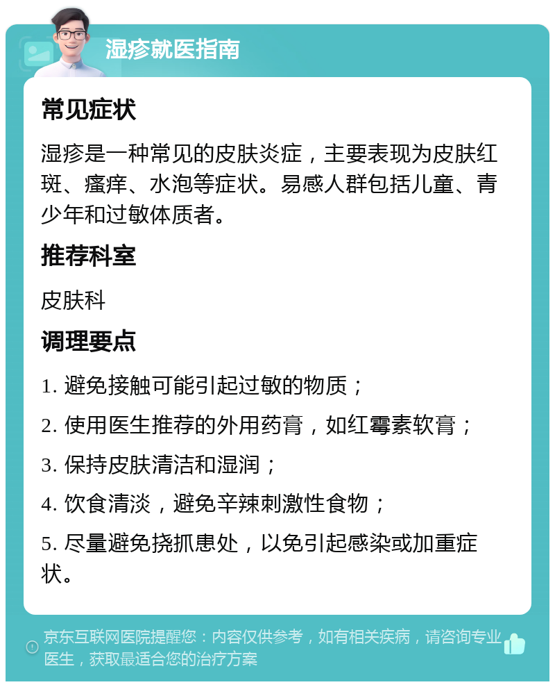 湿疹就医指南 常见症状 湿疹是一种常见的皮肤炎症，主要表现为皮肤红斑、瘙痒、水泡等症状。易感人群包括儿童、青少年和过敏体质者。 推荐科室 皮肤科 调理要点 1. 避免接触可能引起过敏的物质； 2. 使用医生推荐的外用药膏，如红霉素软膏； 3. 保持皮肤清洁和湿润； 4. 饮食清淡，避免辛辣刺激性食物； 5. 尽量避免挠抓患处，以免引起感染或加重症状。