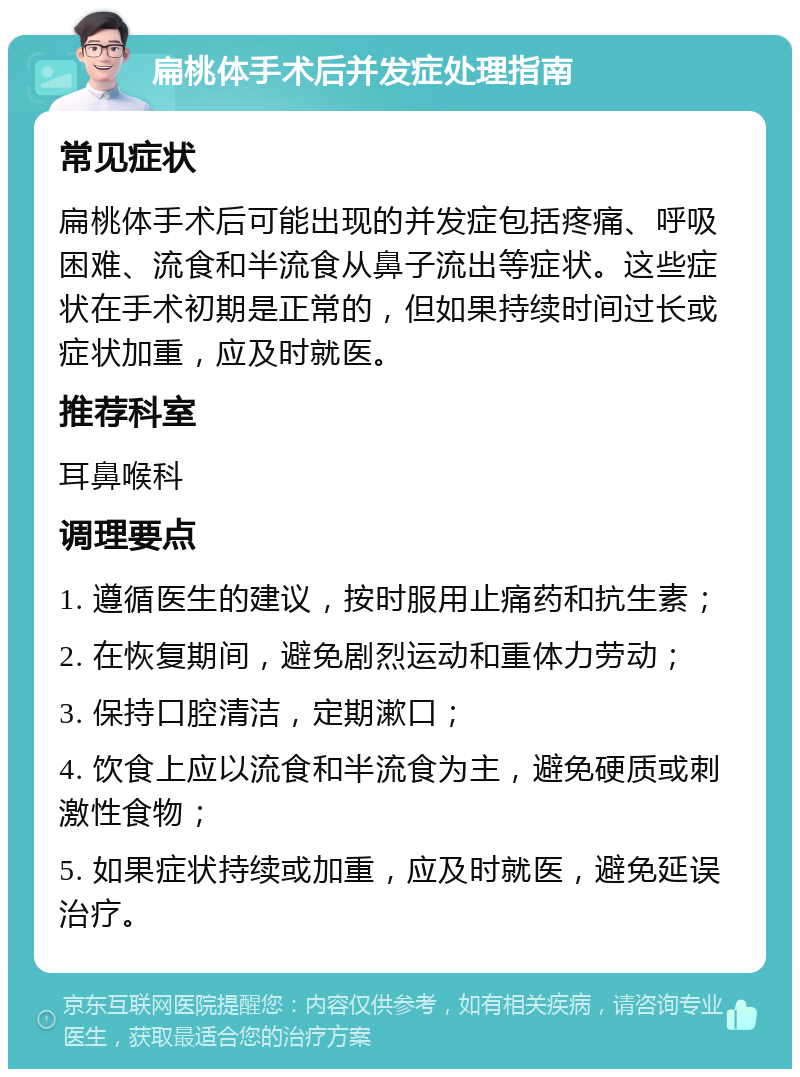 扁桃体手术后并发症处理指南 常见症状 扁桃体手术后可能出现的并发症包括疼痛、呼吸困难、流食和半流食从鼻子流出等症状。这些症状在手术初期是正常的，但如果持续时间过长或症状加重，应及时就医。 推荐科室 耳鼻喉科 调理要点 1. 遵循医生的建议，按时服用止痛药和抗生素； 2. 在恢复期间，避免剧烈运动和重体力劳动； 3. 保持口腔清洁，定期漱口； 4. 饮食上应以流食和半流食为主，避免硬质或刺激性食物； 5. 如果症状持续或加重，应及时就医，避免延误治疗。