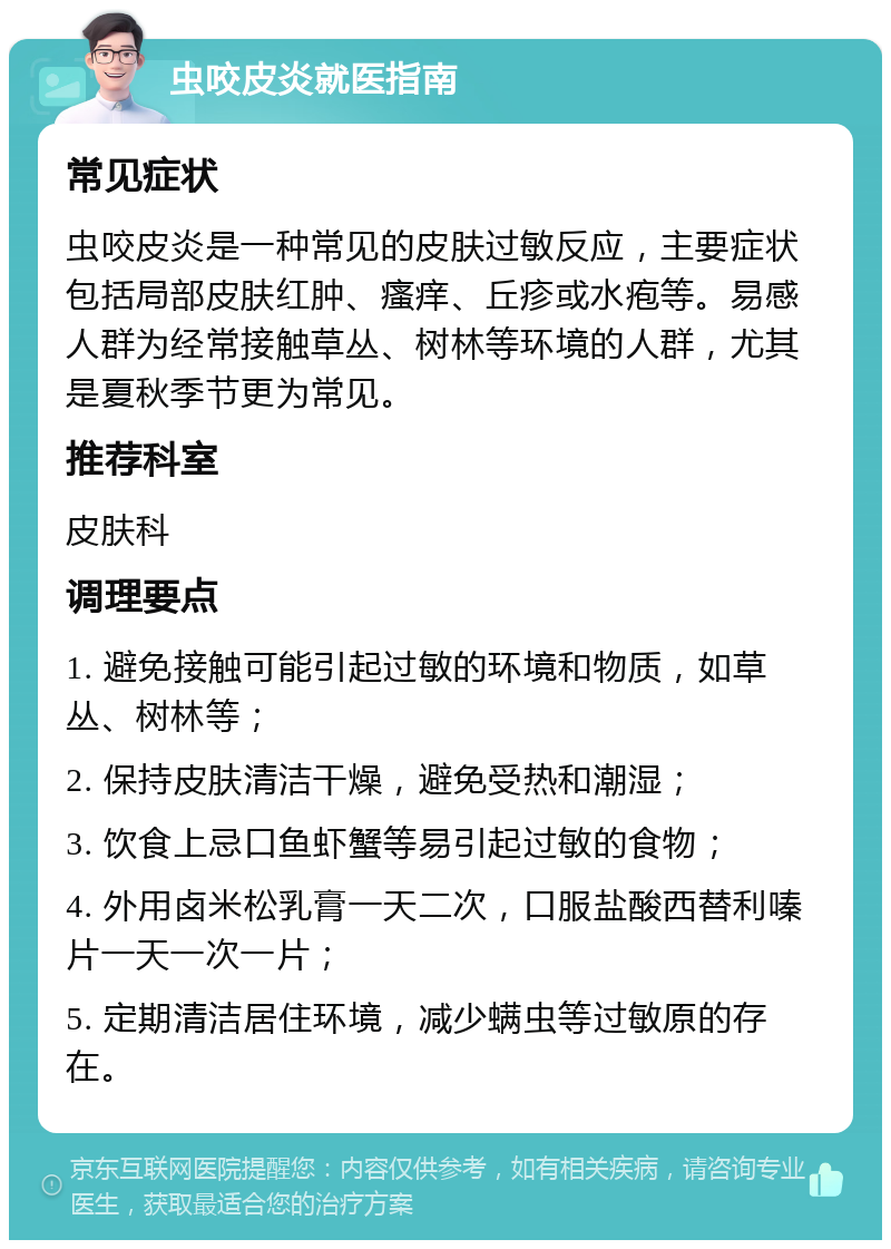 虫咬皮炎就医指南 常见症状 虫咬皮炎是一种常见的皮肤过敏反应，主要症状包括局部皮肤红肿、瘙痒、丘疹或水疱等。易感人群为经常接触草丛、树林等环境的人群，尤其是夏秋季节更为常见。 推荐科室 皮肤科 调理要点 1. 避免接触可能引起过敏的环境和物质，如草丛、树林等； 2. 保持皮肤清洁干燥，避免受热和潮湿； 3. 饮食上忌口鱼虾蟹等易引起过敏的食物； 4. 外用卤米松乳膏一天二次，口服盐酸西替利嗪片一天一次一片； 5. 定期清洁居住环境，减少螨虫等过敏原的存在。