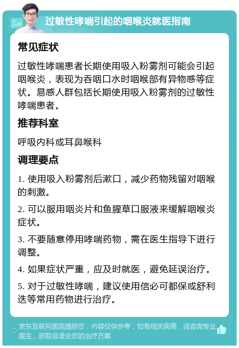 过敏性哮喘引起的咽喉炎就医指南 常见症状 过敏性哮喘患者长期使用吸入粉雾剂可能会引起咽喉炎，表现为吞咽口水时咽喉部有异物感等症状。易感人群包括长期使用吸入粉雾剂的过敏性哮喘患者。 推荐科室 呼吸内科或耳鼻喉科 调理要点 1. 使用吸入粉雾剂后漱口，减少药物残留对咽喉的刺激。 2. 可以服用咽炎片和鱼腥草口服液来缓解咽喉炎症状。 3. 不要随意停用哮喘药物，需在医生指导下进行调整。 4. 如果症状严重，应及时就医，避免延误治疗。 5. 对于过敏性哮喘，建议使用信必可都保或舒利迭等常用药物进行治疗。