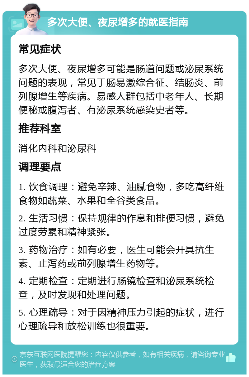 多次大便、夜尿增多的就医指南 常见症状 多次大便、夜尿增多可能是肠道问题或泌尿系统问题的表现，常见于肠易激综合征、结肠炎、前列腺增生等疾病。易感人群包括中老年人、长期便秘或腹泻者、有泌尿系统感染史者等。 推荐科室 消化内科和泌尿科 调理要点 1. 饮食调理：避免辛辣、油腻食物，多吃高纤维食物如蔬菜、水果和全谷类食品。 2. 生活习惯：保持规律的作息和排便习惯，避免过度劳累和精神紧张。 3. 药物治疗：如有必要，医生可能会开具抗生素、止泻药或前列腺增生药物等。 4. 定期检查：定期进行肠镜检查和泌尿系统检查，及时发现和处理问题。 5. 心理疏导：对于因精神压力引起的症状，进行心理疏导和放松训练也很重要。