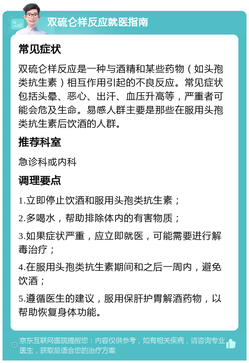 双硫仑样反应就医指南 常见症状 双硫仑样反应是一种与酒精和某些药物（如头孢类抗生素）相互作用引起的不良反应。常见症状包括头晕、恶心、出汗、血压升高等，严重者可能会危及生命。易感人群主要是那些在服用头孢类抗生素后饮酒的人群。 推荐科室 急诊科或内科 调理要点 1.立即停止饮酒和服用头孢类抗生素； 2.多喝水，帮助排除体内的有害物质； 3.如果症状严重，应立即就医，可能需要进行解毒治疗； 4.在服用头孢类抗生素期间和之后一周内，避免饮酒； 5.遵循医生的建议，服用保肝护胃解酒药物，以帮助恢复身体功能。