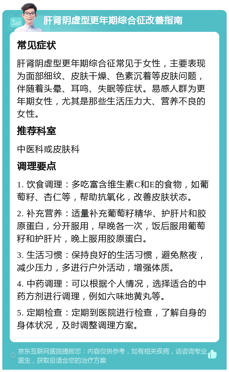 肝肾阴虚型更年期综合征改善指南 常见症状 肝肾阴虚型更年期综合征常见于女性，主要表现为面部细纹、皮肤干燥、色素沉着等皮肤问题，伴随着头晕、耳鸣、失眠等症状。易感人群为更年期女性，尤其是那些生活压力大、营养不良的女性。 推荐科室 中医科或皮肤科 调理要点 1. 饮食调理：多吃富含维生素C和E的食物，如葡萄籽、杏仁等，帮助抗氧化，改善皮肤状态。 2. 补充营养：适量补充葡萄籽精华、护肝片和胶原蛋白，分开服用，早晚各一次，饭后服用葡萄籽和护肝片，晚上服用胶原蛋白。 3. 生活习惯：保持良好的生活习惯，避免熬夜，减少压力，多进行户外活动，增强体质。 4. 中药调理：可以根据个人情况，选择适合的中药方剂进行调理，例如六味地黄丸等。 5. 定期检查：定期到医院进行检查，了解自身的身体状况，及时调整调理方案。